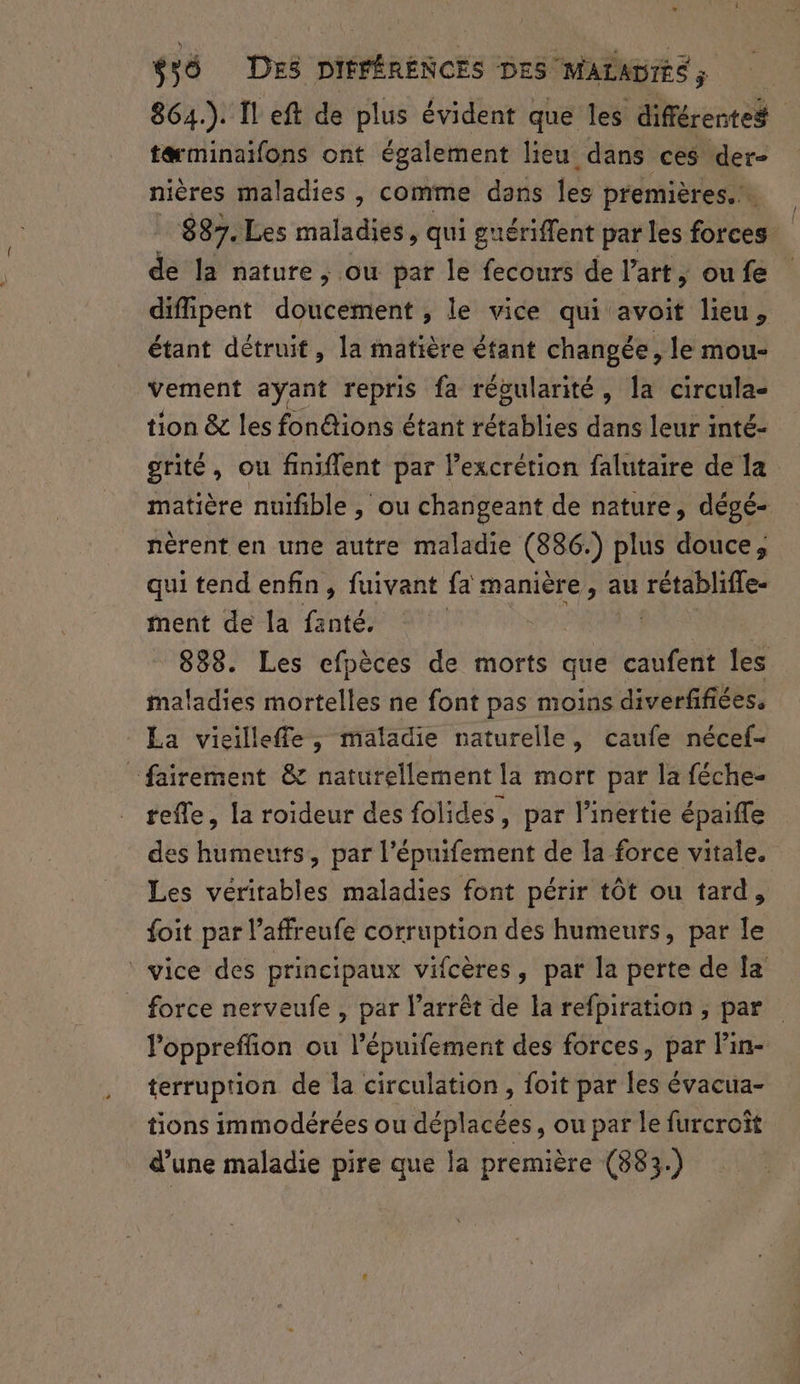864.). Il eft de plus évident que les différentes tæminaifons ont également lieu dans ces der- nières maladies , comme dans Îles premières... 887. Les maladies, qui guériffent par les forces de la nature; ou par le fecours de l’art, oufe diffipent doucement , le vice qui avoit lieu, étant détruit, la matière étant changée, le mou- vement ayant repris fa régularité, la circula- tion &amp; les fon&amp;ions étant FétABb à dans leur inté- grité, ou finiflent par l’excrétion falutaire de la matière nuifible, ou changeant de nature, dégé- nérent en une autre maladie (886:) plus douce, qui tend enfin, fuivant fa manière, au rétabliffe- ment de la fanté. | | 888. Les efpèces de morts que caufent les maladies mortelles ne font pas moins diverfifiées. La vieilleffe, maladie naturelle, caufe nécef- _fairement &amp; naturellement la mort par la féche- refle, la roideur des folides, par l’inertie épaife es humeurs, par l'épuifement de la force vitale. Les véritables maladies font périr tôt ou tard, {oit par l’affreufe corruption des humeurs, par le vice des principaux vifcères, par la perte de la force nerveufe , par l'arrêt de la refpiration ; par loppreffion ou l’épuifement des forces, par Pin- terruprion de la circulation , foit par les évacua- tions immodérées ou déplacées, ou par le furcroît d’une maladie pire que la première (883.)