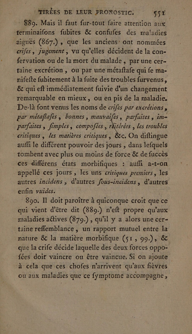 - 889. Mais il faut fur-tout faire attention aux -#tferminatfons fubites &amp; confufes des maladies aiguës (867.), que les anciens’ ont nommées crifes, jugement , vu qu’elles décident de la con- fervation ou de la mort du malade, par une cer- taine excrétion, ou par une métaftafe qui fe ma- nifefte fubitement à la fuite des troubles furvenus, &amp;z qui eft immédiatement fuivie d’un changement remarquable en mieux, ou en pis de la maladie. De-là font venus les noms de crifes par excrétions, par métaflafes , bonnes, mauvaifes, parfaites , im parfaites , fémples, compofèes, r&amp;térées , Les troubles critiques , les matières cririques, &amp;c. On diftingue aufli le différent pouvoir des jours , dans lefquels tombent avec plus ou moins de force &amp; de fucces es différens états morbifiques : aufli a-t-on appellé ces jours , les uns critiques premiers, les autres incidens , d’autres fous-incidens, d’autres enfin vuides. 890. Il doit paroître à quiconque croit que ce qui vient d'être dit (889.) n’eft propre qu'aux maladies a@ives (879.), qu'il y a alors une cer- taïne reffemblance , un rapport mutuel entre la nature &amp; la matière morbifique (51, 09.), &amp; que la crife décide laquelle des deux forces oppo- fées doit vaincre ou être vaincue, Si on ajoute ‘à cela que ces chofes n'arrivent qu'aux fièvres ou aux maladies que ce fymptome accompagne,
