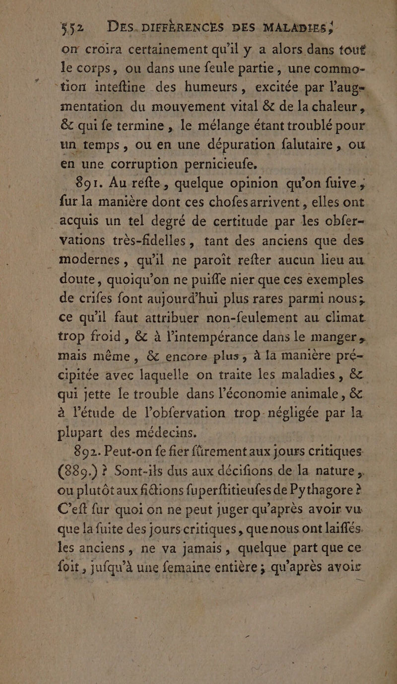 on croira certainement qu'il y a alors dans tout le corps, ou dans une feule partie, une commo- ‘tion intefline des humeurs, excitée par l’aug mentation du mouvement vital &amp; de la chaleur, &amp;c qui fe termine , le mélange étant troublé pour un temps, ou en une dépuration falutaire , ou en une corruption pernicieufe, | 891. Au réfte, quelque opinion qu’on fuive, fur la manière dont ces chofesarrivent , elles ont acquis un tel degré de certitude par les obfer- vations très-fidelles, tant des anciens que des modernes, qu'il ne paroît refter aucun lieu au doute, quoiqu’on ne puifle nier que ces exemples de crifes font aujourd’hui plus rares parmi nous; ce qu'il faut attribuer non-feulement au climat trop froid, &amp; à l’intempérance dans le manger  mais même, &amp; encore plus, à la manière pré- cipitée avec laquelle on traite les maladies, &amp; qui jette [e trouble dans l’économie animale, &amp; à l'étude de l’obfervation trop-négligée par la plupart des médecins. 892. Peut-on fe fier fürement aux jours critiques. (839.) ? Sont-ils dus aux décifions de la nature. ou plutôtaux fiétions fuperftitieufes de Pythagore à C’eft fur quoi on ne peut juger qu'après avoir vu que la fuite des jours critiques , quenous ont laiflés. les anciens , ne va jamais , gaeique part que ce foit, juiqu'è à une femaine entière; qu'après avoir