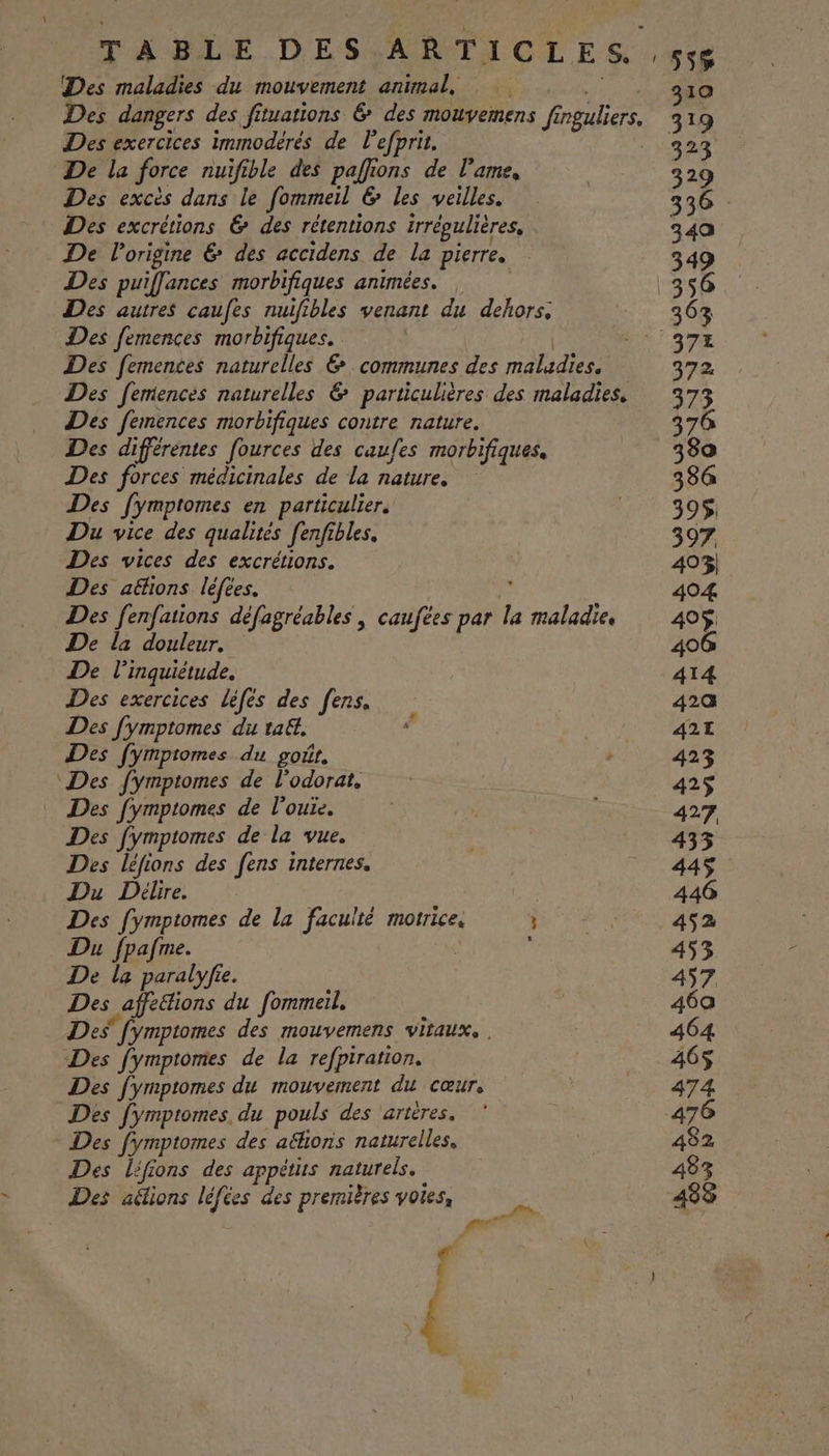 Des exercices immodérés de l'efprit. De la force nuifible des paflions de l'ame, Des excès dans le fommeil &amp; les veilles. Des excrétions &amp; des rétentions régulières, De l'origine € des accidens de la pierre. Des puifflances morbifiques animées. Des autres caufes nuifibles venant du dehors: Des femences morbifiques. Des fementes naturelles &amp; communes des maladies. Des femences morbifiques contre nature. Des différentes fources des caufes morbifiques. Des forces médicinales de la nature. Des [ymptomes en particulier. Du vice des qualités fenfibles, Des vices des excrétions. Des aë&amp;ions léfees. Des fenfations défagréables , caufées par la maladie De la douleur. De l'inquiétude. Des exercices léfés des fens. Des fymptomes du ta, Des fymptomes du goÂt. Des fymptomes de l'odorat, Des fymptomes de l'ouie. Des fymptomes de la vue. Des léfions des fens internes. Du Délire. Des [ympiomes de la faculté motrice. ; Du fpafme. 1 De la paralyfie. Des affeétions du fommeil, Des [ymptomes des mouvemens VILAUX. Des fymptomes de la refpiration. Des fymptomes du mouvement du cœur, Des fymptomes du pouls des ‘artères. Des fymptomes des a&amp;hons naturelles, Des lfions des appètis naturels. Des aélions léfées des premières voies, | Pate 319 323 329 336 349 349