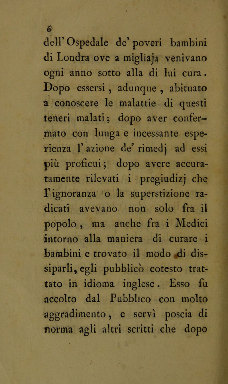 deir Ospedale de’ poveri bambini di Londra ove a migliaja venivano ogni anno sotto alla di lui cura. Dopo essersi , adunque , abituato a conoscere le malattie di questi teneri malati; dopo aver confer- mato con lunga e incessante espe- rienza r azione de’ rimedj ad essi più proficui ; dopo avere accura- tamente rilevati i pregiudizj che l’ignoranza o la superstizione ra- dicati avevano non solo fra il popolo , ma anche fra i Medici intorno alla maniera di curare i bambini e trovato il modo ^i dis- siparli, egli pubblicò cotesto trat- tato in idioma inglese. Esso fu accolto dal Pubblico con molto aggradimento, e servì poscia di norma agli altri scritti che dopo