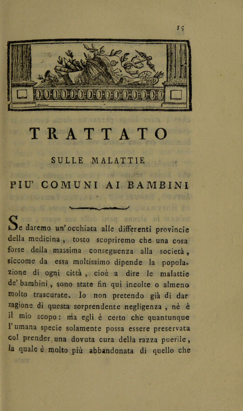 TRATTATO SULLE MALATTIE PIU’ COMUNI AI BAMBINI Se daremo un’occhiata alle differenti provincie della medicina , tosto scopriremo che una cosa forse della massima conseguenza alla società, siccome da essa moltissimo dipende la popola- zione di ogni città , cioè a dire le malattie de’ bambini, sono state fin qui incolte o almeno molto trascurate. Io non pretendo già di dar ragione di questa sorprendente negligenza , nè è il mio scopo: nia egli è certo che quantunque 1 umana specie solamente possa essere preservata col prender una dovuta cura della razza puerile, la quale è molto più abbandonata di quello che