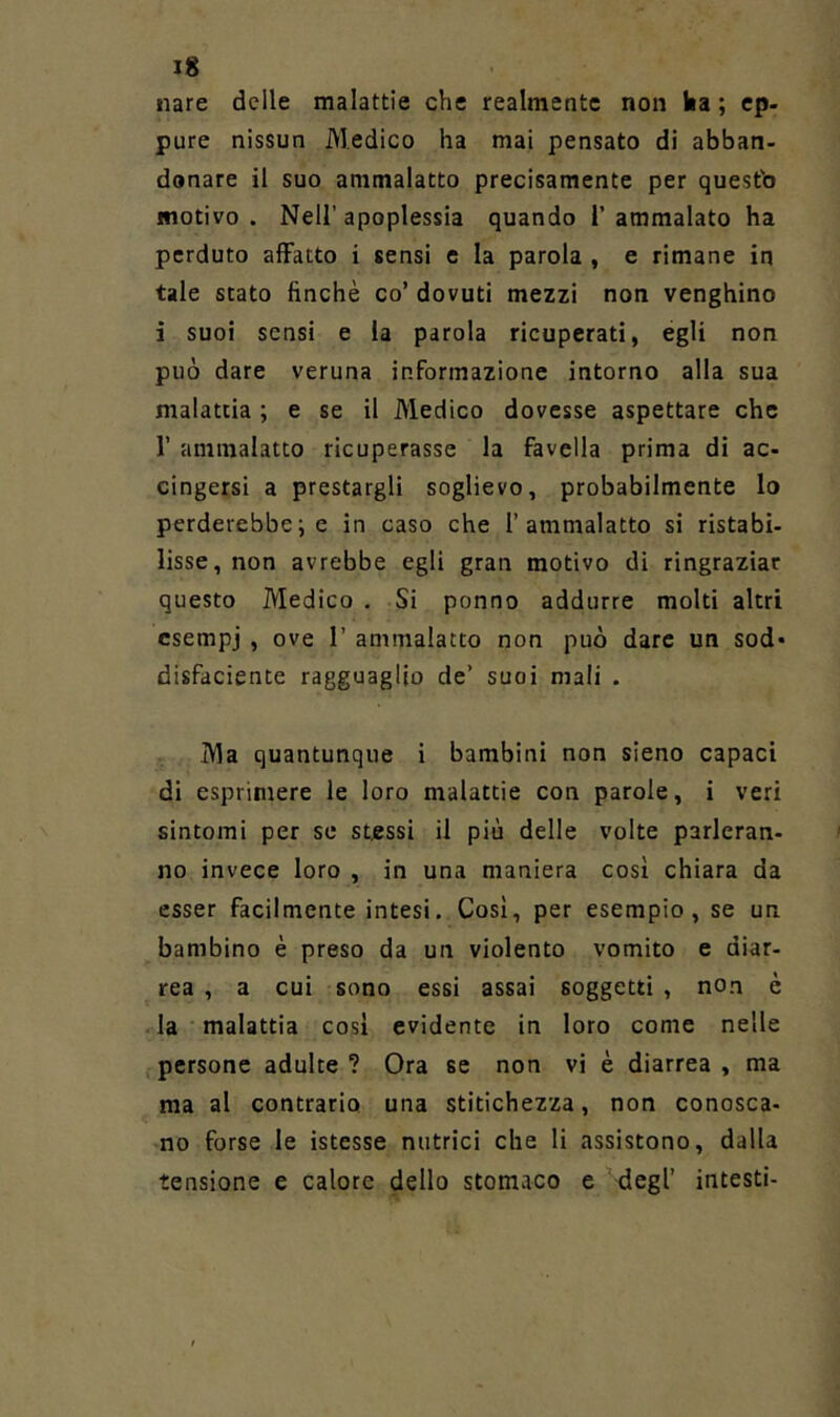 nare delle malattie che realmente non ka ; ep- pure nissun Medico ha mai pensato di abban- donare il suo ammalatto precisamente per questb motivo . Nell’ apoplessia quando 1’ ammalato ha perduto affatto i sensi c la parola , e rimane in tale stato finché co’ dovuti mezzi non venghino i suoi sensi e la parola ricuperati, egli non può dare veruna informazione intorno alla sua malattia ; e se il Medico dovesse aspettare che r ammalatto ricuperasse la favella prima di ac- cingersi a prestargli soglievo, probabilmente lo perderebbe; e in caso che 1’ammalatto si ristabi- lisse, non avrebbe egli gran motivo di ringraziar questo Medico . Si ponno addurre molti altri esempi , ove 1’ ammalatto non può dare un sod» disfaciente ragguaglio de’ suoi mali . Ma quantunque i bambini non sleno capaci di esprimere le loro malattie con parole, i veri sintomi per se stessi il più delle volte parleran- no invece loro , in una maniera così chiara da esser facilmente intesi. Così, per esempio, se un bambino è preso da un violento vomito e diar- rea , a cui sono essi assai soggetti , non è .la malattia così evidente in loro come nelle ,-persone adulte ? Ora se non vi è diarrea , ma ma al contrario una stitichezza, non conosca- no forse le istesse nutrici che li assistono, dalla tensione e calore dello stomaco e degl’ intesti-
