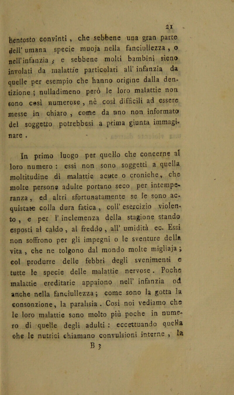 bentosto convinti, che sebbene una gran parte deir umana specie muoja nella fanciullezza , o neirinfanzia ,• e sebbene moki bambini sieno involati da malattie particolari all’ infanzia da quelle per esempio che hanno origine dalla den- tizione ; nulladimeno però le loro malattie noti sono cesi numerose , nè cosi difficili ad essere messe in chiaro , come da uno non informato del soggetto potrebbesi a prima giunta immagi- nare . In primo luogo per quello che concerne al loro numero : essi non sono soggetti a quella moltitudine di malattie acute o croniche, che molte persone adulte portano seco per intempe- ranza , ed altri sfortunatamente se le sono ac- quistate colla dura fatica , coll’ esercizio violen- to , e per 1’ inclemenza della stagione stando esposti ai caldo, al freddo , all’ umidita ec. Essi non soffrono per gli impegni o le sventure della vita , che ne tolgono dal mondo moke migliaja ; col produrre delle febbri degli svenimenti e tutte le specie delle malattie nervose. Poche malattie ereditarie appaiono nell’ infanzia od anche nella fanciullezza ; come sono la gotta la consonzione, la parahsia . Cosi noi vediamo che le loro malattie sono molto più poche in nume- ro di quelle degli adulti : eccettuando queHa ohe le nutrici chiamano convulsioni interne , la B ?