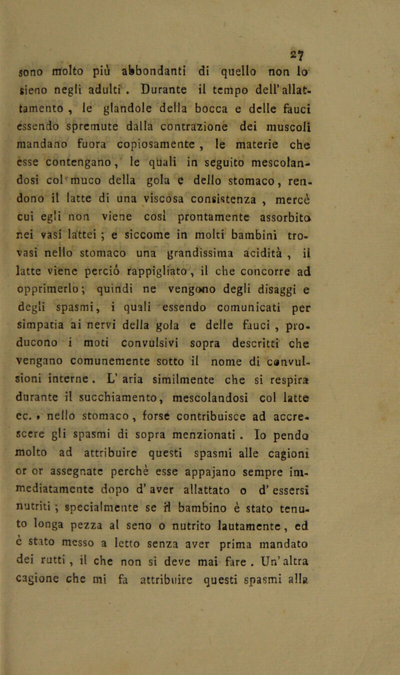 sono molto più abbondanti di quello non lo sieno negli adulti . Durante il tempo dell’allat- tamento , le glandolo della bocca e delle fauci essendo spremute dalla contrazione dei muscoli mandano fuora copiosamente, le materie che esse contengano, le quali in seguito mescolan- dosi col'muco della gola e dello stomaco, ren- dono il latte di una viscosa consistenza , mercè cui egli non viene così prontamente assorbita nei vasi lattei ; e siccome in molti bambini tro- vasi nello stomaco una grandissima acidità , il latte viene perciò rappigliato, il che concorre ad opprimerlo ; quindi ne vengono degli disaggi e degli spasmi, i quali essendo comunicati per simpatia ai nervi della gola e delle fauci , pro- ducono i moti convulsivi sopra descritti che vengano comunemente sotto il nome di canvuU sioni interne . L’ aria similmente che si respira durante il succhiamento, mescolandosi col latte cc. » nello stomaco, forse contribuisce ad accre- scere gli spasmi di sopra menzionati. Io pendo molto ad attribuire questi spasmi alle cagioni or or assegnate perchè esse appajano sempre im- mediatamente dopo d’ aver allattato o d’ essersi nutriti ; specialmente se H bambino è stato tenu- to longa pezza al seno o nutrito lautamente, ed e stato messo a letto senza aver prima mandato dei rutti , il che non si deve mai fare , Un’ altra cagione che mi fa attribuire questi spasmi alla