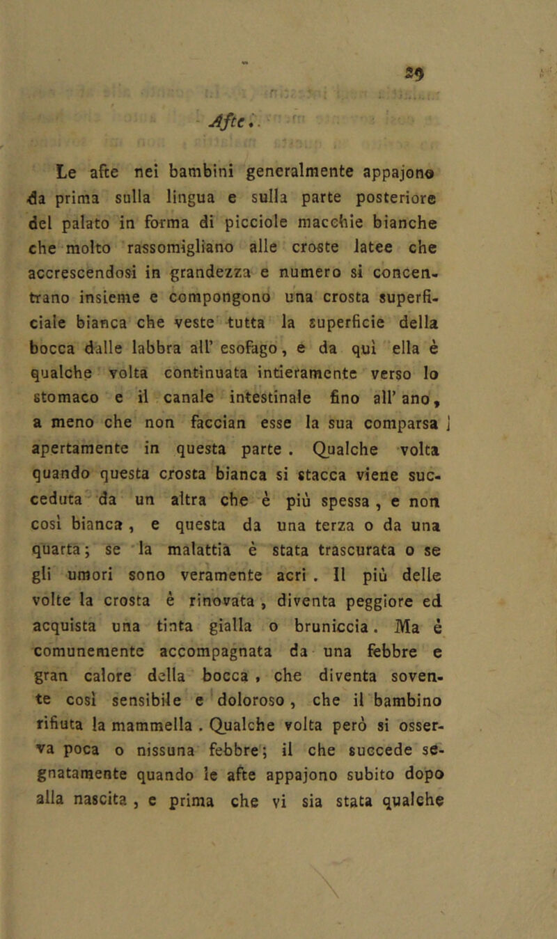 S9 n *. ’.T :; jìfte*. Le afte nei bambini generalmente appajono prima sulla lingua e sulla parte posteriore del palato in forma di picciole macebie bianche che molto rassomigliano alle croste Jatee che accrescendosi in grandezza e numero si concen- trano insieme e compongono una crosta superfi- ciale bianca che veste -tutta la superficie della bocca dalle labbra all’ esofago, e da qui ella è qualche volta continuata intieramente verso Io stomaco e il canale intestinale fino all’ano, a meno che non faccian esse la sua comparsa j apertamente in questa parte . Qualche volta quando questa crosta bianca si stacca viene suc- ceduta  da un altra che è più spessa, e non così bianca , e questa da una terza o da una quarta; se 'la malattia è stata trascurata o se gli umori sono veramente acri . Il più delle volte la crosta è rinovata , diventa peggiore ed acquista una tinta gialla o bruniccia. Ma è comunemente accompagnata da una febbre e gran calore della bocca , che diventa soven- te cosi sensibile e*doloroso, che il bambino rifiuta la mammella . Qualche volta però si osser- va poca o nissuna febbre; il che succede se- gnatamente quando le afte appaiono subito dopo