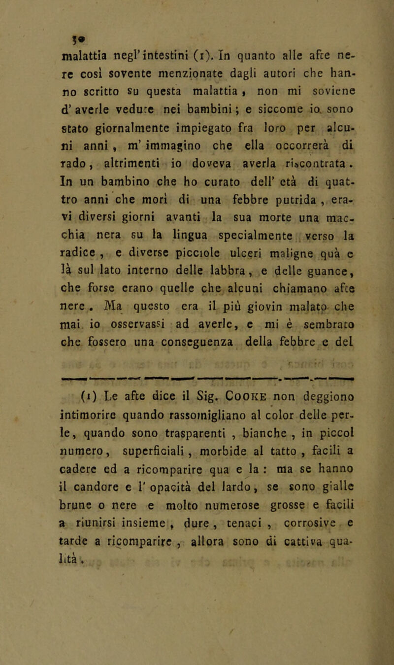 !• malattia negl’intestini (i). In quanto alle afte ne- re cosi sovente menzionate dagli autori che han- no scritto Su questa malattia • non mi soviene d’ averle vedute nei bambini ; e siccome ia sono stato giornalmente impiegato fra loro per alcu- ni anni , m’ immagino che ella occorrerà di rado, altrimenti io doveva averla riscontrata. In un bambino che ho curato dell’ età di quat- tro anni che morì di una febbre putrida , era- vi diversi giorni avanti la sua morte una mac- chia nera su la lingua specialmente , verso la radice , e diverse picciole ulceri maligne quà e là sul lato interno delle labbra, e delle guance, che forse erano quelle che alcuni chiamano afte nere . Ma questo era il più giovin malato- che mai io osservassi ad averle, e mi è sembrato che fossero una conseguenza della febbre e del (i) Le afte dice il Sig. Cooke non deggiono intimorire quando rassomigliano al color delle per- le, quando sono trasparenti , bianche , in piccol numero, superficiali, morbide al tatto, facili a cadere ed a ricomparire qua e la : ma se hanno il candore e l'opacità del lardo, se sono gialle brune o nere e molto numerose grosse e facili a riunirsi insieme , dure, tenaci , corrosive e tarde a ricomparire , allora sono di cattiva qua- lità .