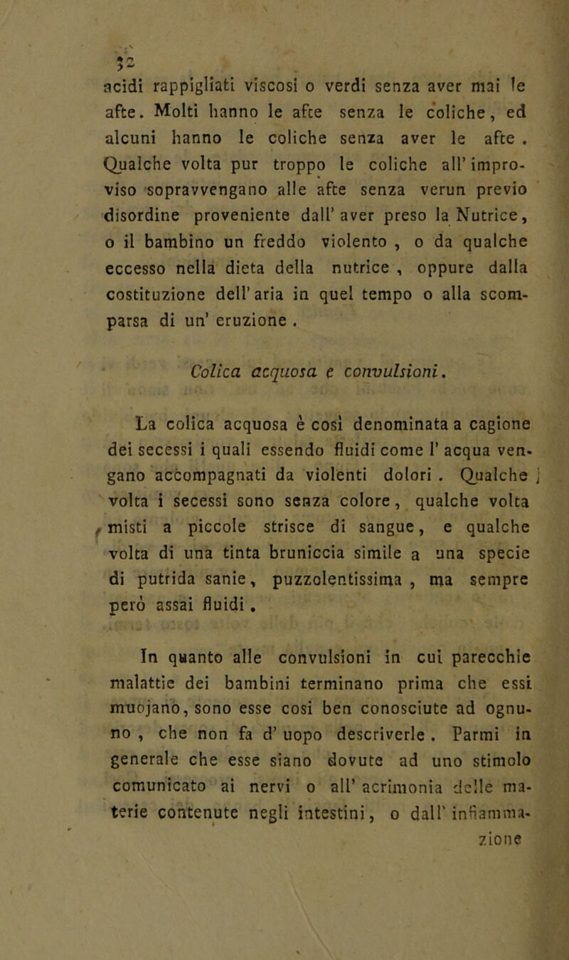 acidi rappigliati viscosi o verdi senza aver mai le afte. Molti hanno le afte senza le coliche, ed alcuni hanno le coliche senza aver le afte . Qualche volta pur troppo le coliche all’ impro- viso 'Sopravvengano alle afte senza verun previo disordine proveniente dall’aver preso la Nutrice, o il bambino un freddo violento , o da qualche eccesso nella dieta della nutrice , oppure dalla costituzione dell’aria in quel tempo o alla scom- parsa di un’ eruzione . ‘ Colica acquosa c convulsioni. La colica acquosa è così denominata a cagione dei secessi i quali essendo fluidi come 1’ acqua ven- gano accompagnati da violenti dolori . Qualche volta i secessi sono senza colore, qualche volta /misti a piccole strisce di sangue, e qualche volta di una tinta bruniccia simile a una specie di putrida sanie, puzzolentissima, ma sempre però assai fluidi. In quanto alle convulsioni in cui parecchie malattie del bambini terminano prima che essi muojano,sono esse cosi ben conosciute ad ognu- no , che non fa d’ uopo descriverle . Farmi in generale che esse siano dovute ad uno stimolo comunicato ai nervi o all’ acrimonia delle ma- terie contenute negli intestini, o dall’infiamma- zione