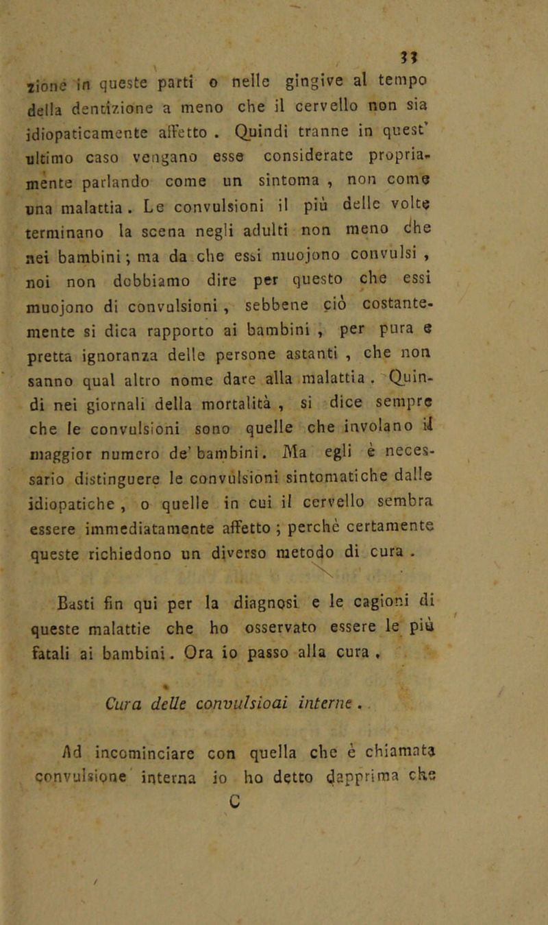 ?? 2ioné in queste parti o nelle gingive al tempo della dentizione a meno che il cervello non sia idiopaticamente alletto . Quindi tranne in quest’ ultimo caso vengano esse considerate propria- ménte parlando come un sintoma , non come una malattia. Le convulsioni il più delle volte terminano la scena negli adulti non meno dhe nei bambini; ma da che essi muojono convulsi , noi non dobbiamo dire per questo che essi muojono di convulsioni , sebbene pio costante- mente si dica rapporto ai bambini , per pura e pretta ignoranza delle persone astanti , che non sanno qual altro nome dare alla malattia . 'Quin- di nei giornali della mortalità , si dice sempre che le convulsioni sono quelle che involano il maggior numero de’bambini. Ma egli è neces- sario distinguere le convulsioni sintomatiche dalle idiopatiche , o quelle in cui il cervello sembra essere immediatamente affetto ; perchè certamente queste richiedono un diverso metq^ di cura . Basti fin qui per la diagnosi e le cagioni di queste malattie che ho osservato essere le più fatali ai bambini. Ora io passo alla cura , « Cura delle convulsioai interne. Ad incominciare con quella che è chiamata convulsione interna io ho detto dapprima che C