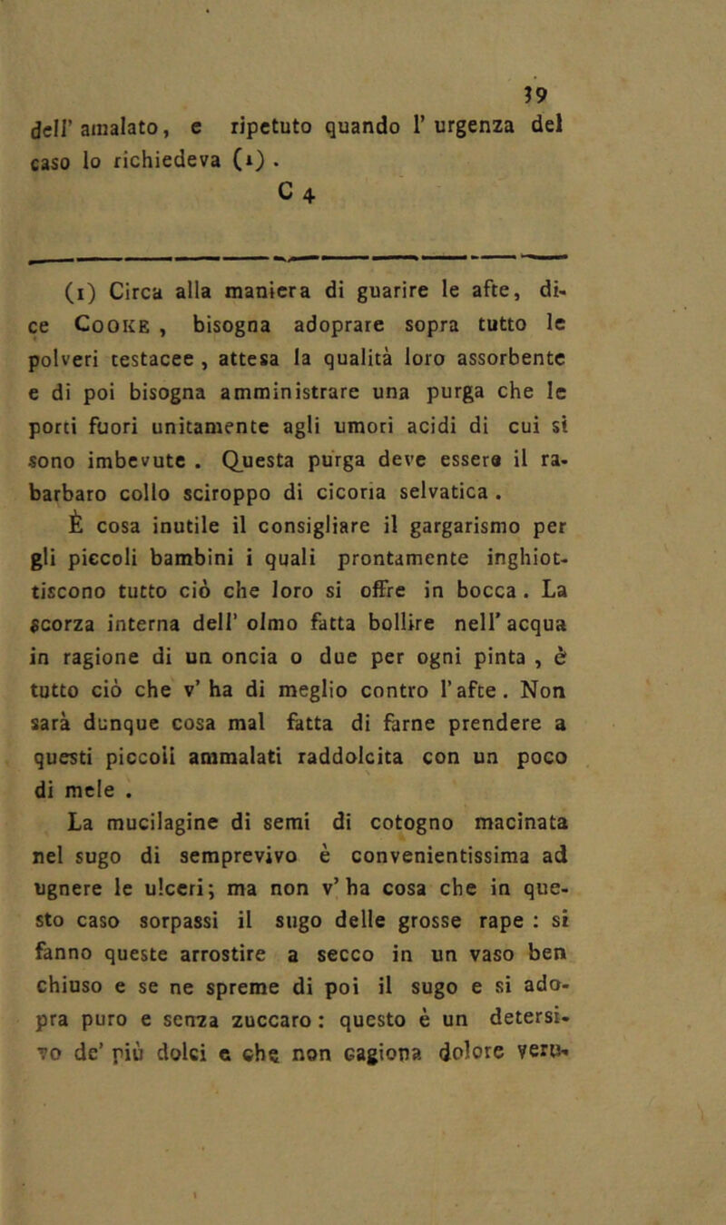 ?9 dcir amalato, c ripetuto quando l’urgenza del caso lo richiedeva (i) . C4 (i) Circa alla maniera di guarire le afte, di- ce CoOKE , bisogna adoprare sopra tutto le polveri testacee , attesa la qualità loro assorbente e di poi bisogna amministrare una purga che le porci fuori unitamente agli umori acidi di cui si sono imbevute . (Questa purga deve esser» il ra- barbaro collo sciroppo di cicoria selvatica , È cosa inutile il consigliare il gargarismo per gli piccoli bambini i quali prontamente inghiot- tiscono tutto ciò che loro si offre in bocca. La scorza interna dell’ olmo fatta bollire nell’ acqua in ragione di un oncia o due per ogni pinta , è tutto ciò che v’ ha di meglio contro l’afce. Non sarà dunque cosa mal fatta di farne prendere a questi piccoli ammalati raddolcita con un poco di mele . La mucilagine di semi di cotogno macinata nel sugo di semprevivo è convenientissima ad Ugnare le ulceri; ma non v’ha cosa che in que- sto caso sorpassi il sugo delle grosse rape ; si fanno queste arrostire a secco in un vaso ben chiuso e se ne spreme di poi il sugo e si ado- pra puro e senza zuccaro : questo è un detersi- vo de’ più dolci c che non cagiona dolore vero-