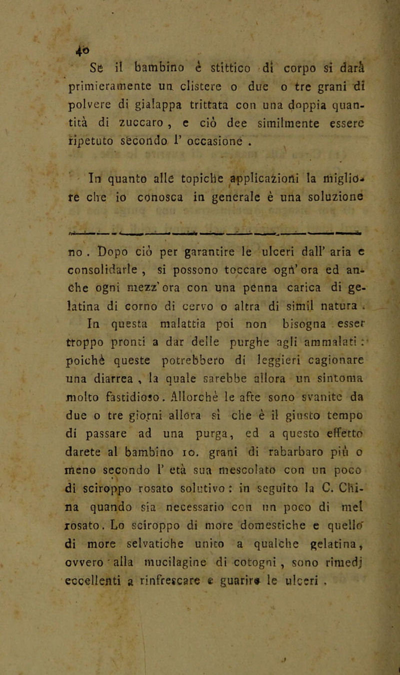 primieramente ua clistere o due o tre grani di polvere di gialappa trittata con una doppia quan- tità di zuccaro, e ciò dee similmente essere ripetuto sfecondo 1’ occasione . In quanto alle topiche applicaiioni la miglio- re che io conosca in generale è una soluzione no . Dopo ciò per garantire le ulceri dall’ aria e consolidarle, si possono toccare ogrt’ora ed an- che ogni mezz’ora con una penna carica di ge- latina di corno di cervo o altra di simil natura . In questa malattia poi non bisogna esser troppo pronti a dar delle purghe agli ammalati :• poiché queste potrebbero di leggieri cagionare una diarrea , la quale sarebbe allora un sintonia molto fastidioso. Allorché le afte sono svanite da due o tre giorni allora sì che è il giusto tempo di passare ad una purga, ed a questo effetto darete al bambino io, grani di rabarbaro più o meno secondo 1’ età sua mescolato con un poco di sciroppo rosato solutivo: in seguito la C, Chi- na quando sia necessario con un poco di mel rosato. Lo sciroppo di more domestiche e quellcf di more selvatiche unito a qualche gelatina, ovvero ' alla mucilagine di cotogni, sono rimedj eccellenti a rinfrescare e guarir» le ulceri .