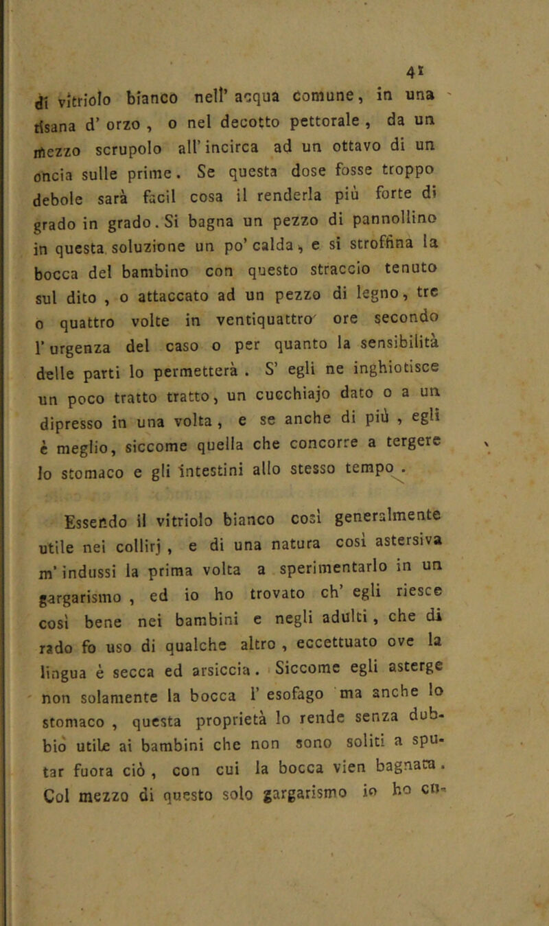 1* 4* dì vìtriolo bianco nell’acqua comune, in una ' risana d’ orzo , o nel decotto pettorale , da un mezzo scrupolo all’ incirca ad un ottavo di un oncia sulle prime. Se questa dose fosse troppo debole sarà facil cosa il renderla più forte di grado in grado. Si bagna un pezzo di pannollino in questa soluzione un po’calda, e si stroftìna la bocca del bambino con questo straccio tenuto sul dito , 0 attaccato ad un pezzo di legno, tre 0 quattro volte in ventiquattro' ore secondo l’urgenza del caso o per quanto la sensibilità delle parti lo permetterà . S’ egli ne inghiotisce un poco tratto tratto, un cucchiaio dato o a un dipresso in una volta, e se anche di più , egli è meglio, siccome quella che concorre a tergere Io stomaco e gli intestini allo stesso tempo . Essendo il vitriolo bianco cosi generalmente utile nei collirj , e di una natura cosi astersiva m’indussi la prima volta a sperimentarlo in un gargarismo , ed io ho trovato eh egli riesce così bene nei bambini e negli adulti, che di rado fo uso di qualche altro , eccettuato ove la lingua è secca ed arsiccia. > Siccome egli asterge ' non solamente la bocca 1’ esofago ma anche lo stomaco , questa proprietà lo rende senza dub- biò utile ai bambini che non sono soliti a spu- tar fuota ciò , con cui la bocca vien bagnata. Col mezzo di questo solo gargarismo io ho cu-