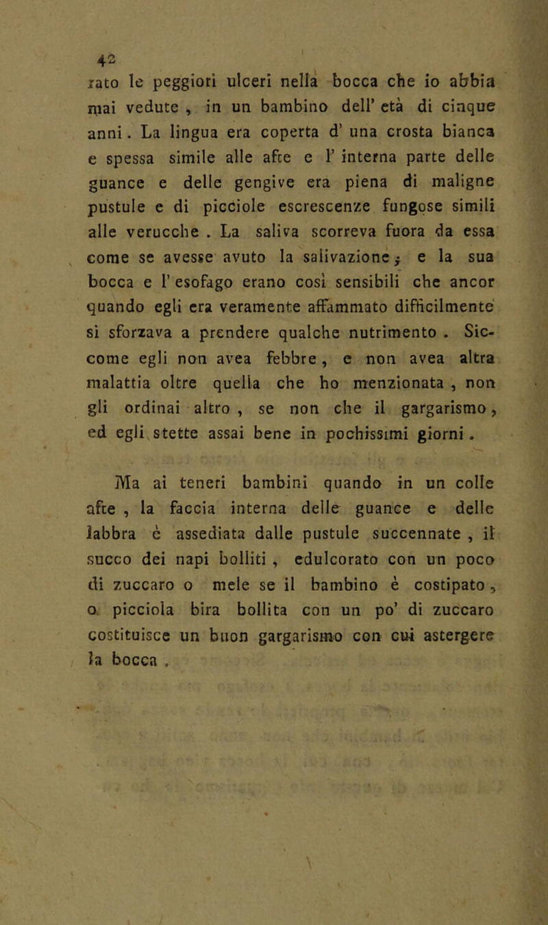iato le peggiori ulceri nella bocca che io abbia Hiai vedute , in un bambino dell’ età di cinque anni. La lingua era coperta d’ una crosta bianca e spessa simile alle afre e 1’ interna parte delle guance e delle gengive era piena di maligne pustole e di picciole escrescenze fungose simili alle verucche . La saliva scorreva fuora da essa , come se avesse avuto la salivazione ^ e la sua bocca e 1’ esofago erano cosi sensibili che ancor quando egli era veramente affammato difficilmente si sforzava a prendere qualche nutrimento . Sic- come egli non avea febbre, e non avea altra malattia oltre quella che ho menzionata , non gli ordinai altro , se non che il gargarismo, ed egli,stette assai bene in pochissimi giorni. Ma ai teneri bambini quando in un colle afte , la faccia interna delle guance e delle Jabbra è assediata dalle pustule succennate , il succo dei napi bolliti , edulcorato con un poco di zuccaro o mele se il bambino è costipato , o* picciola bira bollita con un po’ di zuccaro costituisce un buon gargarismo con cui astergere la bocca .