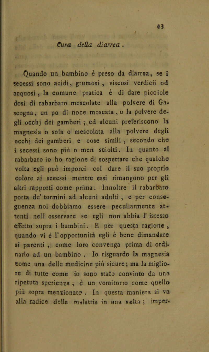 45 t Cura della dievrea . \ Quando un bambino è preso da diarrea, se i i{ secessi sono acidi, grumosi , viscosi verdicii od acquosi, la comune pratica è di dare picciole ,1 dosi di rabarbaro mescolate alla polvere di Ga- scogna, un po di noce moscata , o la polvere de- gli occhj dei gamberi;,ed alcuni preferiscono la magnesia o sola o mescolata alla polvere degli occhj dei gamberi e cose simili , secondo che i secessi sono più o men sciolti. In quanto al rabarbaro io ho ragione di sospettare che qualche volta egli può imporci col dare il suo proprio colore ai secessi mentre essi rimangono per gli altri rapporti come prima. Innoltre il rabarbaro porta de’ termini ad alcuni adulti , e per conse- guenza noi dobbiamo essere peculiarmente at« tenti nell’ osservare se egli non abbia 1’ istesso effetto sopra i bambini. E per questa ragione, quando vi è l’opportunità egli è bene dimandare ai parenti , come loro convenga prima di ordi- narlo ad un bambino . Io risguardo la magnesia come una delle medicine più sicure; ma la miglio- re di tutte come io sodo stato convinto da una ripetuta sperienza , è un vomitono come quello più sopra menzionata . In questa maniera si va alla radice della malattia in una volta ; imper-