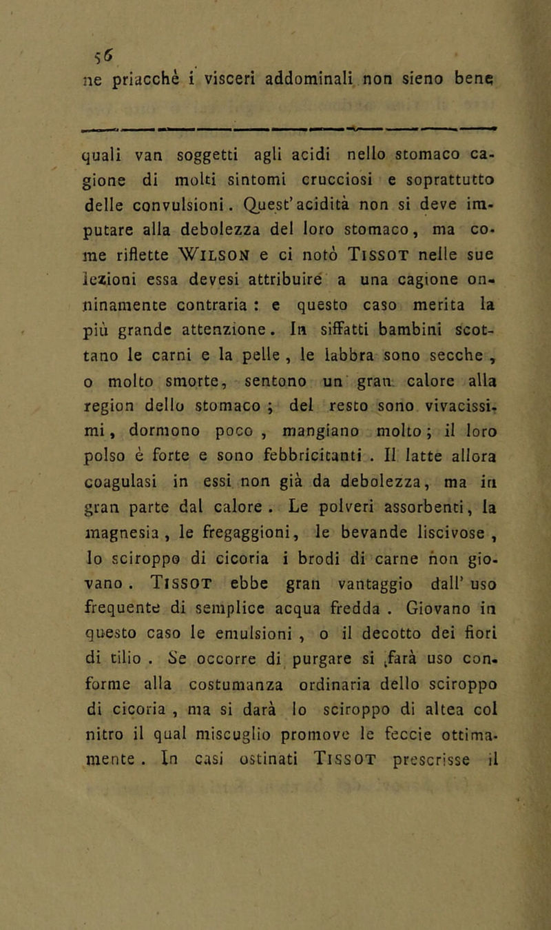 ne priacchè i visceri addominali non sieno bene quali van soggetti agli acidi nello stomaco ca- gione di molti sintomi crucciosi e soprattutto delle convulsioni. Quest’acidità non si deve im- putare alla debolezza del loro stomaco, ma co- me riflette Wilson e ci notò Tissot nelle sue lezioni essa devesi attribuire a una cagione on- ninamente contraria : e questo caso merita la più grande attenzione. In siffatti bambini scot- tano le carni e la pelle , le labbra sono secche , o molto smorte, sentono un gran calore alla region dello stomaco ; del resto sono vivacissi- mi, dormono poco , mangiano molto ; il loro polso è forte e sono febbricitanti . II latte allora coagulasi in essi non già da debolezza, ma in gran parte dal calore. Le polveri assorbenti, la magnesia, le fregaggioni, le bevande liscivose , lo sciroppo di cicoria i brodi di carne non gio- vano. Tissot ebbe gran vantaggio dall’ uso frequente di semplice acqua fredda . Giovano in questo caso le emulsioni , o il decotto dei fiori di tilio . Se occorre di purgare si /arà uso con- forme alla costumanza ordinaria dello sciroppo di cicoria , ma si darà lo sciroppo di altea col nitro il qual miscuglio promovc le feccie ottima- mente . In casi ostinati Tissot prescrisse il