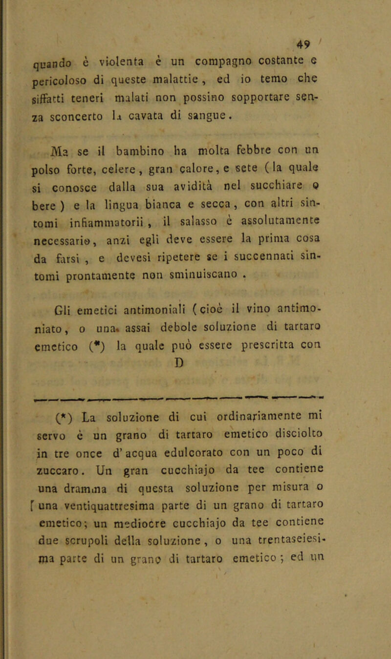 quando è violenta è un compagno costante e pericoloso di queste malattie, ed io temo che siffatti teneri malati non possino sopportare sen- za sconcerto la cavata di sangue. Ma se il bambino ha molta febbre con un polso forte, celere, gran calore, e sete (la quale si conosce dalla sua avidità nel succhiare o bere ) e la lingua bianca e secca, con altri sin- tomi infiammatorii , il salasso e assolutamente necessario, anzi egli deve essere la prima cosa da fiirsi , e devesi ripetere se i succennati sin- tomi prontamente non sminuiscano . Gli emetici antimoniali ( cioè il vino antimo- niato, 0 una» assai debole soluzione di tartaro |) emetico (*) la quale può essere prescritta con D (*) La soluzione di cui ordinariamente mi servo è un grano di tartaro emetico disciolto in tre once d’acqua edulcorato con un poco di zuccaro. Un gran cucchiaio da tee contiene una dramma di questa soluzione per misura o f una ventiquattresima parte di un grano di tartaro emetico; un mediocre cucchiaio da tee contiene due scrupoli della soluzione, o una trentaseiesi- ma parte di un grano di tartaro emetico ; ed un ! I