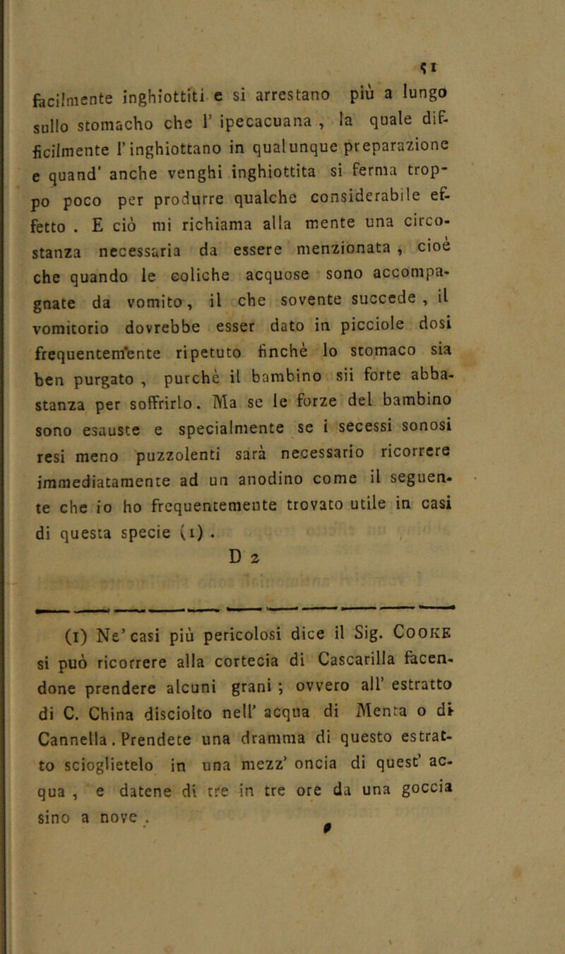 fecilmente inghiottiti e si arrestano più a lungo sullo stomacho che 1’ ipecacuana , la quale dif- fìcilmente l’inghiottano in qualunque preparazione e quand’ anche venghi inghiottita si ferma trop- po poco per produrre qualche considerabile ef- fetto . E ciò mi richiama alla mente una circo- stanza necessaria da essere menzionata , cioè che quando le eoliche acquose sono accompa- gnate da vomito, il che sovente succede, il vomitorio dovrebbe esser dato in picciole dosi frequentem’ente ripetuto finché lo stomaco sia ben purgato , purché il bambino sii forte abba- stanza per soffrirlo. Ma se le forze del bambino sono esauste e specialmente se i secessi sonosi resi meno puzzolenti sarà necessario ricorrere immediatamente ad un anodino come il seguen- te che io ho frequentemente trovato utile in casi di questa specie (i) . D a (i) Ne’casi più pericolosi dice il Sig. CooKE si può ricorrere alla cortecia di Cascarilla tacen- done prendere alcuni grani ; ovvero all’ estratto di C, China disciolto nell’ acqua di Menta o di Cannella. Prendete una dramma di questo estrat- to scioglietelo in una mezz’ oncia di quest’ ac- qua , e datene di tre in tre ore da una goccia sino a nove .