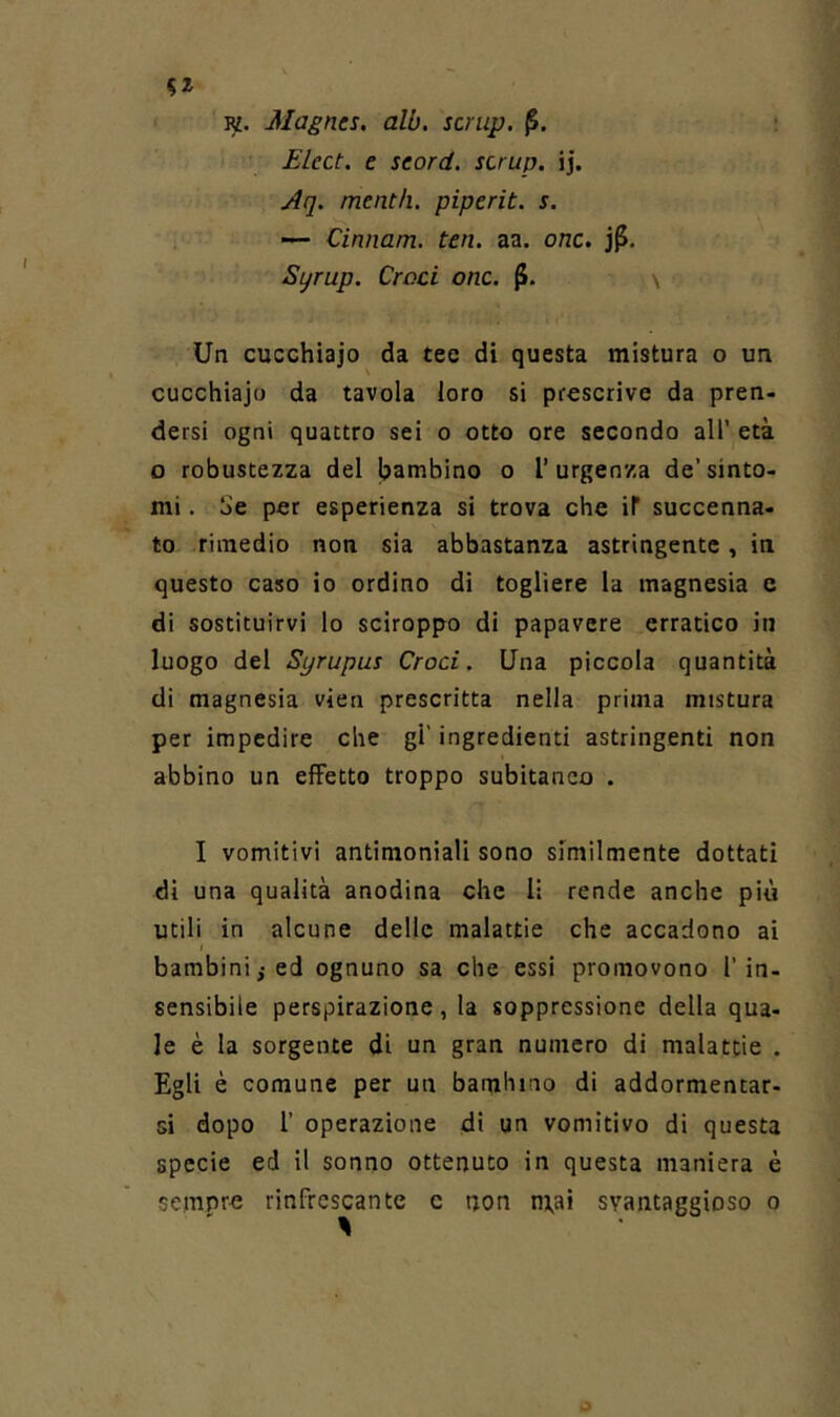 Ki. Magncs. alb. scrup. (5. £lcct. e seord. scrup, ij, Aq. mentii, piperit. s. — Cinnam. ten. aa. onc. Syrup. Croci onc. v Un cucchiaio da tee di questa mistura o un cucchiaio da tavola loro si prescrive da pren- dersi ogni quattro sei o otto ore secondo all' età o robustezza del bambino o l’urgenza de’sinto- mi . Se per esperienza si trova che if succenna- to rimedio non sia abbastanza astringente, in questo caso io ordino di togliere la magnesia e di sostituirvi lo sciroppo di papavere erratico in luogo del Syrupus Croci. Una piccola quantità di magnesia vien prescritta nella prima mistura per impedire che gl’ ingredienti astringenti non abbino un effetto troppo subitaneo . I vomitivi antimoniali sono similmente dottati di una qualità anodina che li rende anche più utili in alcune delle malattie che accadono ai bambini; ed ognuno sa che essi promovono l’in- sensibile perspirazione, la soppressione della qua- le è la sorgente di un gran numero di malattie . Egli è comune per un bambino di addormentar- si dopo r operazione di un vomitivo di questa specie ed il sonno ottenuto in questa maniera è sempr-e rinfrescante c non m,ai svantaggioso o