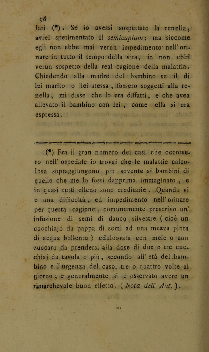 <i6 Iati (•). Se io avessi sospettato la renella < avrei sperimentato il scmicupiuni ; ma siccome egli non ebbe mai verun impedimento'nell’ori- nare in tutto il tempo della vita, io non ebbi verun sospetto della reai cagione della malattia. Chiedendo alla madre del bambino se il di lei marito o lei stessa , fossero soggetti alla re- nella , mi disse che Io era diftatti, e che avea allevato il bambino con lei > come ella si era espressa. (•) Fra il gran numero dei casi che occorse- ro nell’ ospedale io trovai che le malattie calco- lose sopraggiungono più sovente ai bambini di quello che me Io fossi dapprima immaginato , e in quasi tutti elleno sono ereditarie . .Quando vi è una difiìcoltà , ed impedimento nell’orinare per questa cagione ^ comunemente prescrivo un’ infusione di semi di dauco silvestre ( cioè un cucchiajo da pappa di semi ad una mezza pinta di acqua bollente ) edulcorata con mele o con. zuccaro da prendersi alla dose di due o tre cuc- chiaj da tavola o più, secondo all’età deLbam- bir.o e l’urgenza del caso, tre o quattro volte ai giorno ; e generalmente si è osservato avere un rimarchevole buon efi^tto. (liota dell' Aiit.).