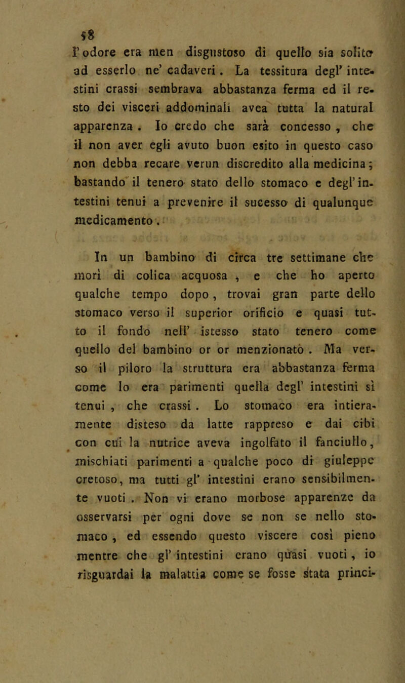 r odore era men disgustoso di quello sia solito ad esserlo ne’ cadaveri. La tessitura degl’ inte« stini crassi sembrava abbastanza ferma ed il re« sto dei visceri addominali avea tutta la naturai apparenza. Io credo che sarà concesso , che il non aver egli avuto buon esito in questo caso non debba recare verun discredito alla medicina ; bastando il tenero stato dello stomaco c degl’in- testini tenui a prevenire il sucesso di qualunque medicamento. • In un bambino di circa tre settimane che morì di colica acquosa , e che ho aperto qualche tempo dopo, trovai gran parte dello stomaco verso il superior orificio e quasi tut- to il fondo nell’ istesso stato tenero come quello del bambino or or menzionato . Ma ver- so il piloro la struttura era abbastanza ferma come lo era parimenti quella degl’ intestini sì tenui , che crassi. Lo stomaco era intiera- mente disteso da latte rappreso e dai cibi con cui la nutrice aveva ingolfato il fanciullo, mischiati parimenti a qualche poco di giuleppc cretoso, ma tutti gl’ intestini erano scnsibilmen- te vuoti . Non vi erano morbose apparenze da osservarsi per ogni dove se non se nello sto- maco , ed essendo questo viscere cosi pieno mentre che gl’ intestini erano quasi vuoti, io risguardai la malattia come se fosse stata princi-