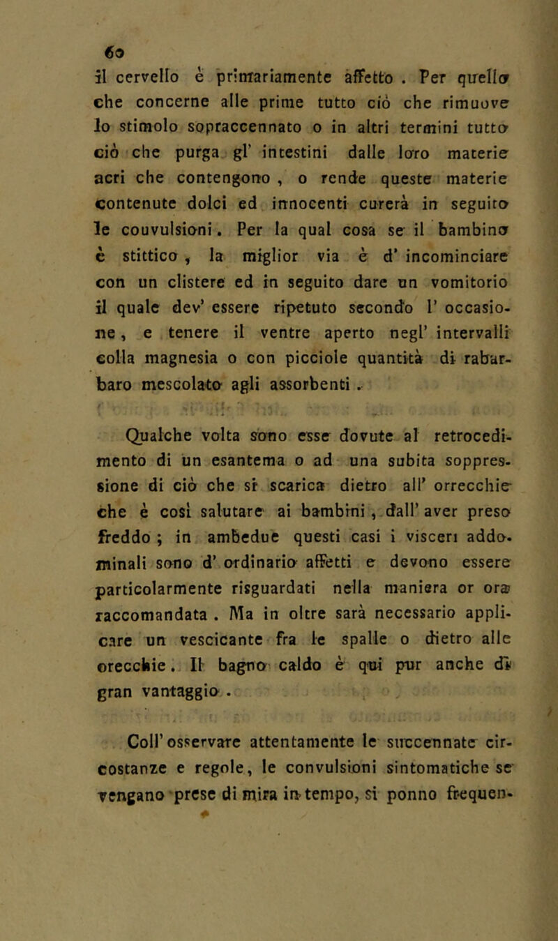 69 il cervello è prinTariamentc àfFetto . Per qirellcr che concerne alle prime tutto ciò che rimuove 10 stimolo sopraccennato o in altri termini tutto ciò che purga gl’ intestini dalle loro materie acri che contengorto , o rende queste materie contenute dolci ed innocenti curerà in seguita le couvulsioni. Per la qual cosa se il bambina c stittico f la miglior via è d’ incominciare con un clistere ed in seguito dare un vomitorio 11 quale dev’ essere ripetuto secondo 1’ occasio- ne , e tenere il ventre aperto negl’ intervalli eolia magnesia o con picciole quantità di rabar- baro mescolata agli assorbenti. ' I I . * Qualche volta sono esse dovute al retrocedi- mento di un esantema o ad una subita soppres- sione di ciò che si scarica dietro all’ orrecchie- che è così salutare ai bambini, dall’ aver preso freddo ; in ambedue questi casi i visceri addo, minali sono d’ ordinario afFetti e devono essere particolarmente risguardati nella maniera or ora? raccomandata . Ala in oltre sarà necessario appli- care un vescicante fra le spalle o dietro alle orecchie. Il bagno caldo è qm pur anche dì’ gran vantaggia. . , Coir osservare attentamente le succennate cir- costanze e regole, le convulsioni sintomatiche se Tengano‘prese di mira in-tempo, si ponno frequen-