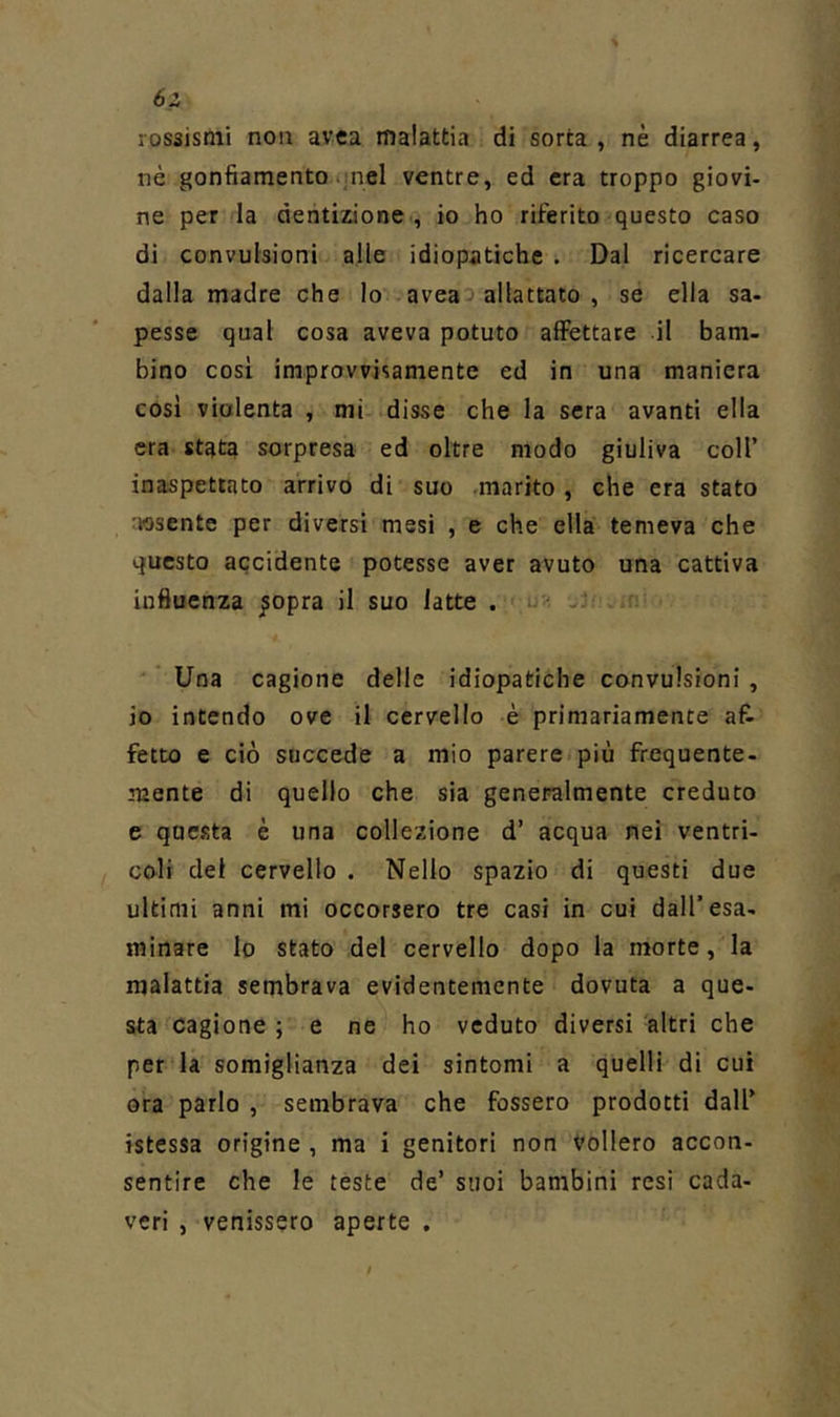 6z rossismi non avea malattia di sorta , nè diarrea, nè gonfiamento nel ventre, ed era troppo giovi- ne per la dentizione, io ho riferito questo caso di convulsioni alle idiopatiche . Dal ricercare dalla madre che lo aveaa allattato , se ella sa- pesse qual cosa aveva potuto affettare il barn- bino cosi improvvisamente ed in una maniera cosi violenta , mi disse che la sera avanti ella era stata sorpresa ed oltre modo giuliva coll’ inaspettato arrivo di suo marito , che era stato nosente per diversi mesi , e che ella temeva che questo accidente potesse aver avuto una cattiva influenza ^opra il suo latte . - ^ Una cagione delle idiopatiche convulsioni, io intendo ove il cervello è primariamente af- fetto e ciò succede a mio parere più frequente- mente di quello che sia generalmente creduto e questa è una collezione d’ acqua nei ventri- coli del cervello . Nello spazio di questi due ultimi anni mi occorsero tre casi in cui dall’esa- minare lo stato del cervello dopo la morte, la malattia sembrava evidentemente dovuta a que- sta cagione ; e ne ho veduto diversi altri che per la somiglianza dei sintomi a quelli di cui ora parlo , sembrava che fossero prodotti dall’ istessa origine , ma i genitori non vollero accon- sentire che le teste de’ suoi bambini resi cada- veri , venissero aperte .