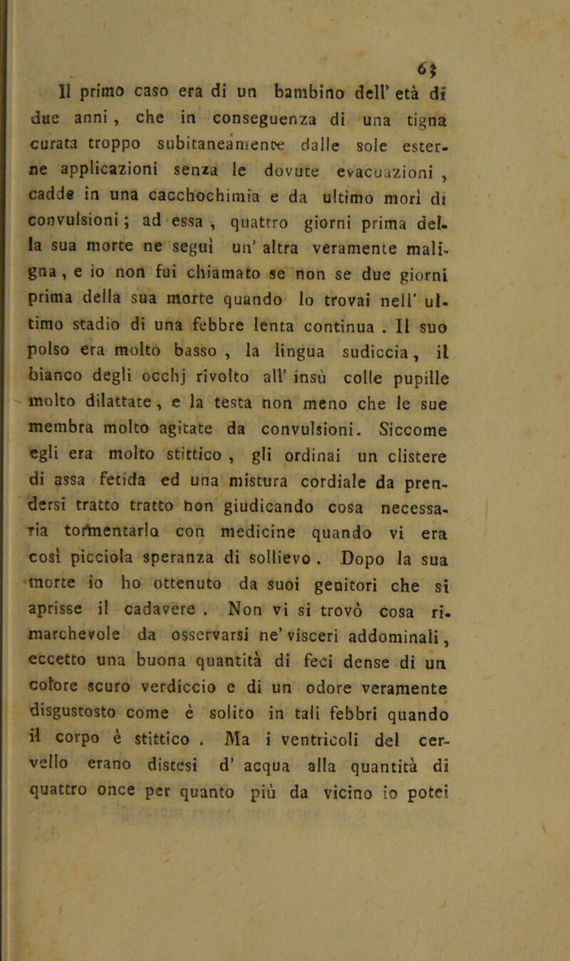 6$ Il primo caso era di un bambino dell’ età di due anni , che in conseguenza di una tigna curata troppo subitaneamente dalle sole ester- ne applicazioni senza le dovute evacuazioni , cadde in una cacchochimia e da ultimo mori di convulsioni ; ad essa -, quattro giorni prima del- la sua morte ne seguì un’ altra veramente mali- gna, e io non fui chiamato se non se due giorni prima della sua morte quando lo trovai nell' ul- timo stadio di una febbre lenta continua . Il suo polso era molto basso , la lingua sudiccia, il bianco degli occhj rivolto all’ insù colle pupille '• molto dilattate, e la testa non meno che le sue membra molto agitate da convulsioni. Siccome egli era molto stittico , gli ordinai un clistere di assa fetida ed una mistura cordiale da pren- dersi tratto tratto non giudicando cosa necessa- ria tortnentarlo con medicine quando vi era cosi picciola speranza di sollievo . Dopo la sua morte io ho ottenuto da suoi genitori che si aprisse il cadavere . Non vi si trovò cosa ri- marchevole da osservarsi ne’visceri addominali, eccetto una buona quantità di feci dense di un colore scuro verdiccio c di un odore veramente disgustosto come è solito in tali febbri quando il corpo è stittico • Ma i ventricoli del cer- vello erano distesi d’ acqua alla quantità di quattro once per quanto più da vicino io potei