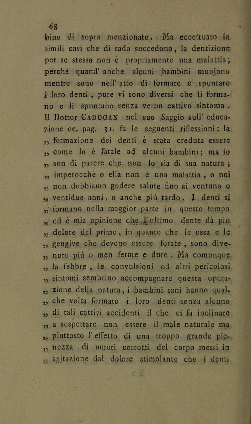 bino di sopra menzionato. Ma eccettuato m simili casi che di rado succedono, la dentizione, per se stessa non è propriamente una malattia; perchè quand’ anche alcuni bambini muojono mentre sono nell’ atto di formare e spuntare i loro denti , pure vi sono diversi che li forma- no e li spuntano senza verun cattivo sintoma . Il Dottor Cadogan nql suo Saggio sull’ educa- zione ec. pag. ;i. fa le seguenti riflessioni: la ,, formazione dei denti è stata creduta essere 35 come lo è fatale ad alcuni bambini; ma io „ son di parere che non lo sia di sua natura ; „ imperocché o ella non è una malattia , o noi ,5 non dobbiamo godere salute fino ai ventuno o 3, vcntidue anni, o anche più tardo. I denti si 3,. formano nella maggior parte in questo tempo 39 ed è mia opinione chj® ,J^’, ultimo dente dà piu ,3 dolore del primo, in quanto che le ossa e le 53 gengive che devono essere forate , sono dive- 53 nute più o men ferme e dure . Ma comunque ,3 la febbre , le convulsioni od altri pericolosi ,3 sintomi sembrino accompagnare questa opera* 33 zione della natura,! bambini sani hanno qual- 33 che volta formato ì loro denti s.enza alcuno 33 di tali cattivi accidenti il che ci fa inclinare 33 a sospettare non essere il male naturale ma ,9 piuttosto r effetto di una troppo grande pie- 35 nezza di umori corrotti del corpo messi in ,j agitazione dal dolore stimolante che i denti