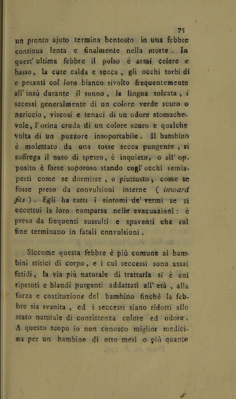 7? un pronto ajuto termina bentosto in una febbre continua lenta e finalmente nella morte . Iti quest’ ultima febbre il polso è assai Celere e basso, la cute calda e secca, gli occhi torbidi e pesanti col loro bianco rivolto fi'equentemente air insù durante il sonno , la lingua solcata , i secessi generalmente di un colore verde scuro o nericcio , viscosi e tenaci di un odore stomache- vole, l’orina cruda di un colore scuro e qualche volta di un puzzorc insoportabile . Il bambino è molestato da una tosse secca pungente , si soffrega il naso di spesso, è inquieto, o all’op. posilo è forse soporoso stando cogl’ occhi semia- perti come se dormisse , o piuttosto, come se fosse preso da convulsioni interne ( inward fits ) . Egli ha tutti i sintomi de’ vermi se si eccettui la loro comparsa nelle evacuazioni : è preso da frequenti sussulti e spaventi chfe sul fine terminano in fatali convulsioni. Siccome questa febbre è più comune ai bam^- bini stirici di corpo, e i cui seccessi sono assai fetidi, la via più naturale di trattarla si è coi ripetuti e blandi purganti addattati all’ età , alla forza e costituzione del bambino finché la feb- bre sia svanita , ed i sccccssi siano ridotti allo stato naturale di consistenza colore ed odore , A questo scopo io non conosco miglior medici- na per un bambino di otto mesi o più quanto
