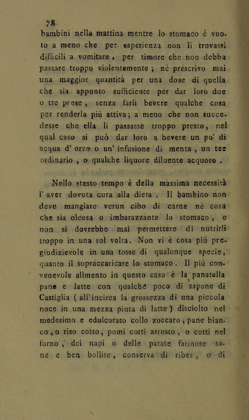 bambini nella mattina mentre lo stomaco è vuo- to a meno che per esperienza non li trovassi difficili a vomitare > per timore che non debba passare troppo violentemente ; nè prescrivo mai una maggior quantità per una dose di quella che sia appunto sufficiente per dar loro due 0 tre prese , senza farli bevete qualche cosa per renderla più attiva; a meno che non succe- desse che ella li passasse troppo presto, nel qual caso si può dar loro a bevere un po’ di acqua d’ orzo o un’ infusione di menta , un tee ordinario , o qualche liquore diluente acquoso . Nello stesso tempo è della massima necessità r aver dovuta cura alla dieta . Il bambino non deve mangiare verun cibo di carne nè cosa che sia oleosa o imbarazzante lo stomaco , e non si dovrebbe mai permettere di nutrirli troppo in una sol volta. Non vi è cosa più pre- giudizievole in una tosse di qualunque specie, quanto il sopraccaricare lo stomaco . Il più con- venevole alimento in questo caso è la panatella pane e latte con qualche poco di sapone di Castiglia (all’incirca la grossezza di una piccola noce in una mezza pinta di latte ) disciolto nel medesimo e edulcorato collo zuccaro,pane bian- co , o riso cotto, pomi cotti arrosto, o cotti nel forno , dei napi o delle patate farinose sa- ne e ben bollite, conserva di ribes , o di