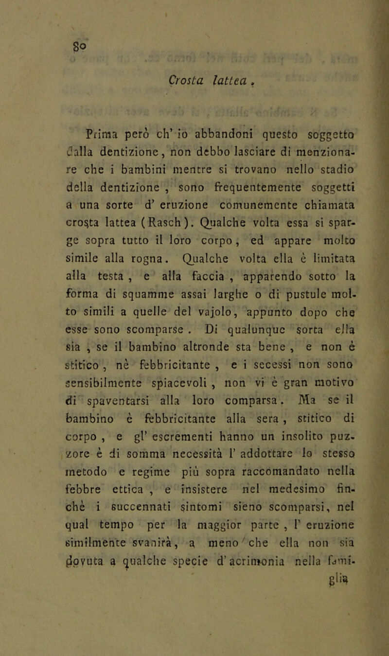 Crosta lattea . Prima però eh’ io abbandoni questo soggetto dalla dentizione, non debbo lasciare di menziona- re che i bambini mentre si trovano nello stadio della dentizione , sono frequentemente soggetti a una sorte d’ eruzione comunemente chiamata croata lattea (Rasch), Qualche volta essa si spar- ge sopra tutto il loro corpo, ed appare molto simile alla rogna. Q_ualche volta ella è limitata alla testa , e alla faccia , apparendo sotto la forma di squamme assai larghe o di pustule mol- to simili a quelle del vajolo, appunto dopo che esse sono scomparse . Di qualunque sorta ella sia , se il bambino altronde sta bene , e non è stitico , nè febbricitante , e i secessi non sono sensibilmente spiacevoli , non vi è gran motivo di spaventarsi alla loro comparsa. Ma se il bambino è febbricitante alla sera, stitico di corpo , e gl’ escrementi hanno un insolito puz- zore è di somma necessità 1’ addottare lo stesso metodo e regime più sopra raccomandato nella febbre ettica , e insistere nel medesimo fin- che i succennati sintomi sieno scomparsi, nel qual tempo per la maggior parte , 1’ eruzione similmente svanirà, a meno ' che ella non sia (Ipvuta a qualche specie d’acrinwnia nella fami-