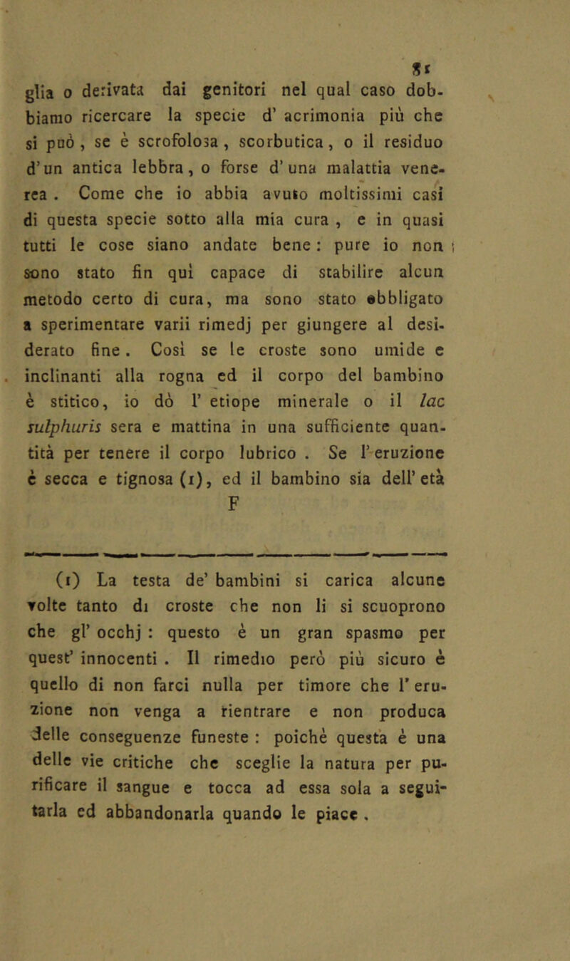 St glia 0 derivata dai genitori nel qual caso dob- biamo ricercare la specie d’ acrimonia più che si può, se è scrofolosa, scorbutica, o il residuo d’un antica lebbra, o forse d’una malattia vene- rea . Come che io abbia avuto moltissimi cas^i di questa specie sotto alla mia cura , e in quasi tutti le cose siano andate bene : pure io non i sono stato fin qui capace di stabilire alcun metodo certo di cura, ma sono stato ebbligato a sperimentare varii rimedj per giungere al desi- derato fine. Così se le croste sono umide e inclinanti alla rogna ed il corpo del bambino è stitico, io dò r etiope minerale o il lac sulphuris sera e mattina in una sufficiente quan- tità per tenere il corpo lubrico . Se l’eruzione è secca e tignosa (i), ed il bambino sia dell’età F (i) La testa de’ bambini si carica alcune volte tanto di croste che non li si scuoprono che gl’ occhj : questo è un gran spasmo per quest’ innocenti . Il rimedio però più sicuro è quello di non farci nulla per timore che 1’ eru- zione non venga a rientrare e non produca delle conseguenze funeste : poiché questa è una delle vie critiche che sceglie la natura per pu- rificare il sangue e tocca ad essa sola a segui- tarla ed abbandonarla quando le piace ,