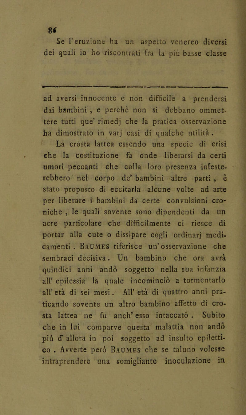 8< Se r eruzione ha un aspetto venereo diversi dei quali io ho riscontrati fra la più basse classe ad aversi innocente e non difficile a prendersi dai bambini , e perchè non si debbano ommet- tere tutti que’ rimedj che la pratica osservazione ha dimostrato in varj casi di qualche utilità . La crosta lattea essendo una specie di crisi che la costituzione fa onde liberarsi da certi umori peccanti che colla loro presenza infeste- rebbero nel corpo de’ bambini altre parti , è stato proposto di eccitarla alcune volte ad arte per liberare i bambini da certe convulsioni cro- niche , le quali sovente sono dipendenti da un acre particolare che difficilmente ci riesce di portar alla cute o dissipare cogli ordinarj medi- camenti . Baumes riferisce un’osservazione che sembraci decisiva. Un bambino che ora avrà quindici anni andò soggetto nella sua infanzia all’ epilessia la quale incominciò a tormentarlo all’ età di sei mesi. All’ età di quattro anni pra- ticando sovente un altro bambino affetto di cro- sta lattea ne fu anch’ esso intaccato . Subito che in lui comparve questa malattia non andò più (f allora in poi soggetto ad insulto epiletti- co . Avverte però Baumes che se taluno volesse intraprendere una somigliante inoculazione in