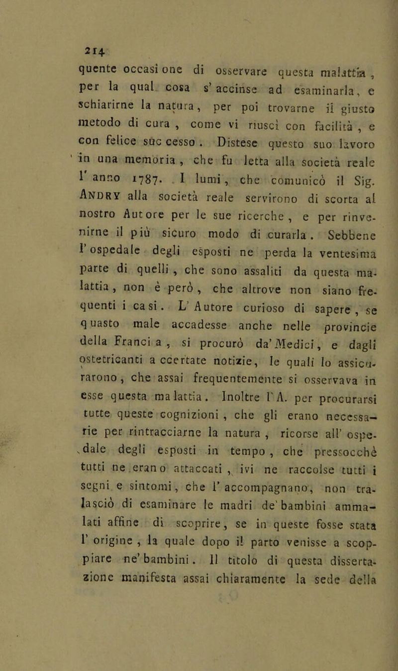 21 + qucntc occasi one di osservare questa malattia , per la qual cosa s’accinse ad esaminarla, e schiarirne la natura, per poi trovarne il giusto metodo di cura , come vi riuscì con facilità , e con felice sOc cesso . Distese questo suo lavoro in una memoria , che fu letta alla società reale 1 anno i787' - I lumi , che comunicò il Sig. Andry alla società reale servirono di scorta al nostro Autore per le sue ricerche, e per rinve- nirne il piu sicuro modo di curarla. Sebbene I ospedale degli esposti ne perda la ventesima parte di quelli , che sono assaliti da questa ma- lattia , non è però , che altrove non siano fre- quenti i casi. L’Autore curioso di sapere, se q uasto male accadesse anche nelle provincie della Franai a , si procurò da’Aledici, e dagli ostetricanti accertate notizie, le quali lo assicu- rarono, che assai frequentemente si osservava in esse questa malattìa. Inoltre 1 A. per procurarsi tutte queste cognizioni , che gli erano necessa- rie per rintracciarne la natura , ricorse all’ ospe- ,dale degli esposti in tempo, che pressocchè tutti ne.erano attaccati, ivi ne raccolse tutti i segni e sintomi, che l'accompagnano, non tra- lasciò di esaminare le madri de’bambini amma- lati affine di scoprire, se in queste fosse stata r origine , la quale dopo il parto venisse a scop- piare ne’bambini. 11 titolo di questa disserta- zione manifesta assai chiaramente la sede della