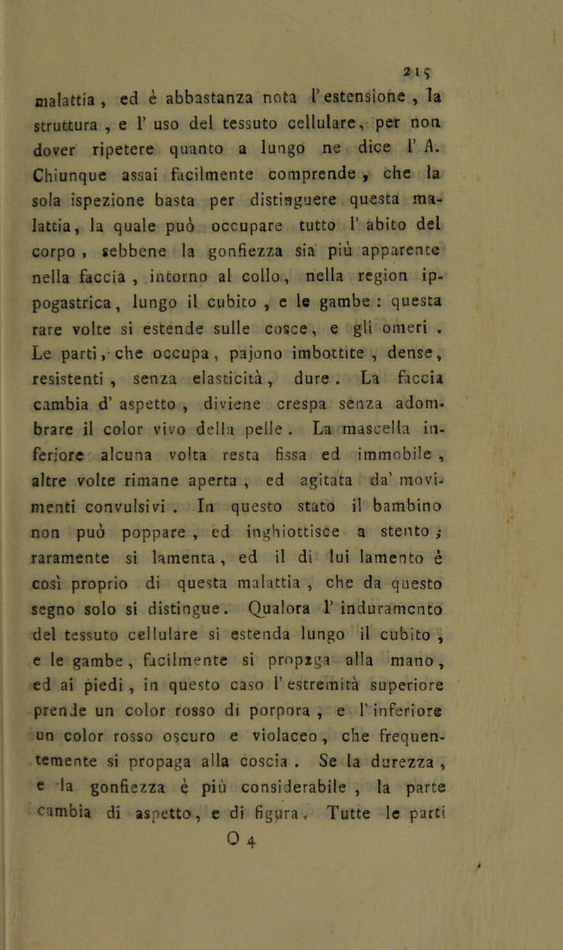 malattia, ed è abbastanza nota l’estensione, la struttura , e 1’ uso del tessuto cellulare, per non dover ripetere quanto a lungo ne dice 1’ A. Chiunque assai facilmente comprende , che la sola ispezione basta per distinguere questa ma- lattia, la quale può occupare tutto 1’ abito del corpo , sebbene la gonfiezza sia più apparente nella faccia, intorno al collo, nella region ip- pogastrica, lungo il cubito , e le gambe : questa rare volte si estende sulle cosce, e gli omeri . Le parti, che occupa, pajono imbottite , dense, resistenti, senza elasticità, dure. La faccia cambia d’ aspetto , diviene crespa senza adom- brare il color vivo della pelle . La mascella in- feriore alcuna volta resta fissa ed immobile , altre volte rimane aperta , ed agitata da’ movi- menti convulsivi , In questo stato il bambino non può poppare , ed inghiottisce a stento ; raramente si lamenta, ed il di lui lamento è cosi proprio di questa malattia , che da questo segno solo si distingue. Qualora 1’induramento del tessuto cellulare si estenda lungo il cubito , c le gambe, facilmente si prnpzga alla mano, ed ai piedi, in questo caso l’estremità superiore prende un color rosso di porpora , e l’inferiore un color rosso oscuro e violaceo, che frequen- temente si propaga alla coscia . Se la durezza , c la gonfiezza è più considerabile , la parte cambia di aspetto, e di figura. Tutte le parti 04