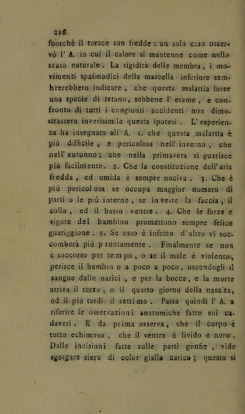 fuorché il torace son fredde : un solo caso osser» vò r A. in cui il calore si mantenne come nello stato naturale . La rigidità delle membra, i mo- vimenti spasmodici della mascella inferiore sem- brerebbero indicare , che questa malattia fosse una specie di tetano, sebbene 1‘ esame, e con- fronto di tutti i congiunti accidenti non dimo- strassero inverisimile questa ipotesi . L’esperien- za ha insegnato all’ A. i. che questa malattia è più difficile , e pericolosa nell’ inverno , che nell’ autunno ; che nella primavera si guarisce più facilmente. 2. Che la constituzione dell’aria tredda , ed umida è sempre nociva . Che è più perieoi osa se occupa maggior numero di parti o le più interne, se investe la faccia, il collo , ed il basso ventre . 4. Che le forze c vigore del bambino promettono sempre felice guariggione . Se esso è infetto d’altro vi soc- comberà più p rontamente . Finalmente se non è soccorso per tempo, 0 se il male è violento, perisce il bambin o a poco a poco, uscendogli il sangue dalle narici , c per la bocca , e la morte arriva il terzo, 0 il quarto giorno della nascita, od il più tardi il settimo . Passa quindi 1’ A. a riferire le osservazioni anatomiche fatte sui ca- daveri . E da prima osserva, che il corpo è tutto echimoso , che il ventre è livido e nero . Dalle incisioni fatte sulle parti gonfie ,' vide sgorgare siero di color giallo carico ; questo si