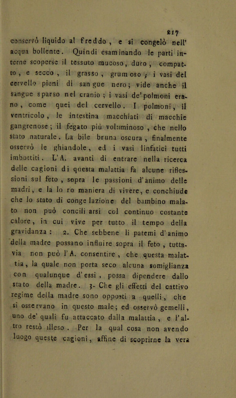 817 consenso liquido al freddo, e si congelò nell’ acqua bollente. Quindi esaminando le parti in- terne scoperse il tessuto mucoso, duro, compat- to , e secco , il grasso , gruin oso j i vasi del cervello pieni di sangue nero; vide anche il sangue sparso nel cranio ; i vasi de’polmoni era- no , come quei del cervello. I polmoni, il ventricolo, le intestina macchiati di macchie gangrenose ; il fegato più voluminoso , che nello stato naturale. La bile bruna oscura , finalmente osservò le ghiandole, ed i vasi linfatici tutti imbottiti. L’A. avanti di entrare nella ricerca delle cagioni di questa malattia fa alcune rifles- sioni sul feto , sopra le passioni d’animo delle madri, e la lo ro maniera di vivere, e conchiude che lo stato di congelazione del bambino mala- to non può concili arsi col continuo costante calore, in cui vive per tutto il tempo della gravidanza : 2. Che sebbene li patemi d’animo della madre possano influire sopra il feto , tutta- via non può l’A. consentire, che questa malat- tia , la quale non porta seco alcuna somiglianza con qualunque d’essi , possa dipendere dallo stato della madre, j- Che gli effetti del cattivo regime della madre sono opposti a quelli, che si osservano in questo male; ed osservò gemelli, uno de’quali fu attaccato dalla malattia, e Tal- tro resto illeso . Per la qual cosa non avendo luogo queste cagioni, affine di scoprirne la vera
