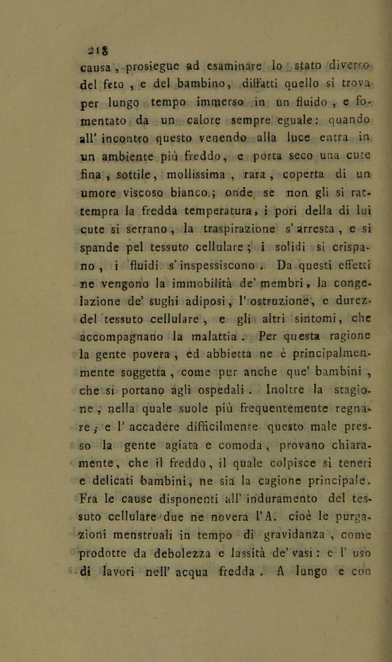 2IS causa , prosiegue ad esaminare Io stato diverso del feto , e del bambino, difFatti quello si trova per lungo tempo imqierso in un fluido , e fo- mentato da un calore sempre eguale: quando all’ incontro questo venendo alla luce entra in vin ambiente più freddo, e porca seco una cuce fina, sottile, mollissima, rara, coperta di un umore viscoso bianco ; onde se non gli si rat- tempra la fredda temperatura, i pori della di lui cute si serrano , la traspirazione s’ arresta , e si spande pel tessuto cellulare ; i solidi si crispa- no , i fluidi s’inspessiscono. Da questi effetti ne vengono la immobilità de’membri, la conge- lazione de’ sughi adiposi, l’ostruzione, e durez- del tessuto cellulare, e gli altri sintomi, che accompagnano la malattia . Per questa ragione la gente povera , ed abbietta ne è principalmen- mente soggetta , come pur anche que’ bambini , che si portano agli ospedali . Inoltre la stagio- ne , nella quale suole più frequentemente regna- re ; e l’ accadere difficilmente questo male pres- so la gente agiata e comoda, provano chiara- mente, che il freddo, il quale colpisce sì teneri e delicati bambini, ne sia la cagione principale. Fra le cause disponenti all’ induramento del tes- suto cellulare due ne novera l’A. cioè le purga- zioni menstruali in tempo di gravidanza , come prodotte da debolezza e lassila de’ vasi : e 1’ uso -di lavori nell’ acqua fredda . A lungo e con