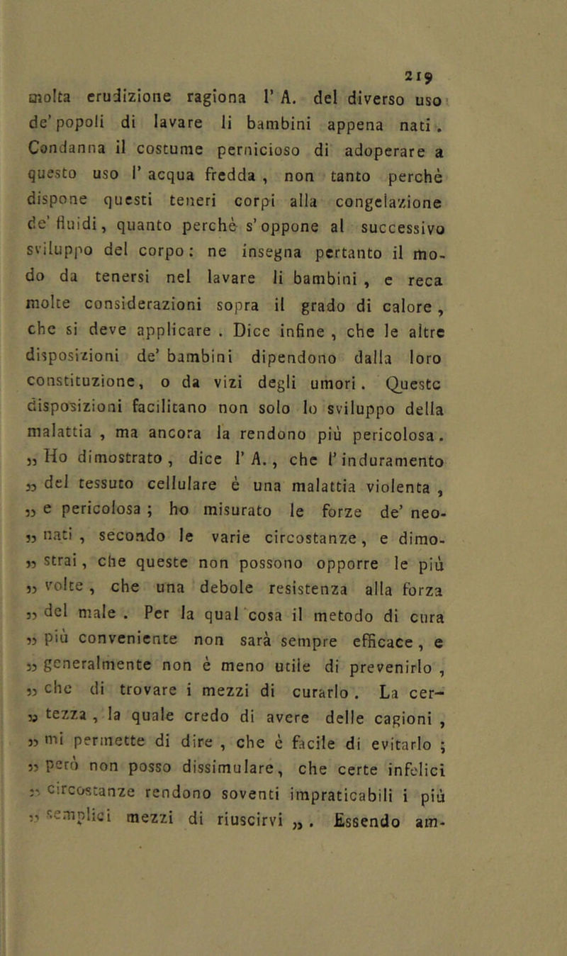 molta erudizione ragiona 1’A, del diverso uso de’popoli di lavare li bambini appena nati. Condanna il costume pernicioso di adoperare a questo uso 1’ acqua fredda , non tanto perchè dispone questi teneri corpi alla congelazione de’fluidi, quanto perchè s’oppone al successivo sviluppo del corpo : ne insegna pertanto il mo- do da tenersi nel lavare li bambini , e reca molte considerazioni sopra il grado di calore, che si deve applicare . Dice infine , che le altre disposizioni de’ bambini dipendono dalla loro constituzione, o da vizi degli umori. Queste disposizioni facilitano non solo lo sviluppo della malattia , ma ancora la rendono più pericolosa. 5, Ho dimostrato, dice 1’A., che l’induramento 35 del tessuto cellulare è una malattia violenta , ,5 e pericolosa ; ho misurato le forze de’ neo- 35 nati , secondo le varie circostanze, e dimo- 33 strai, che queste non possono opporre le più 33 volte , che una debole resistenza alla forza 35 del male . Per la qual cosa il metodo di cura 33 piu conveniente non sarà sempre efficace, e 33 generalmente non è meno utile di prevenirlo , 33 che di trovare i mezzi di curarlo. La cer- 35 tezza , la quale credo di avere delle cagioni , 33 mi permette di dire , che è facile di evitarlo ; 33 però non posso dissimulare, che certe infelici 33 circostanze rendono soventi impraticabili i più ,3 semplici mezzi di riuscirvi „. Essendo am-