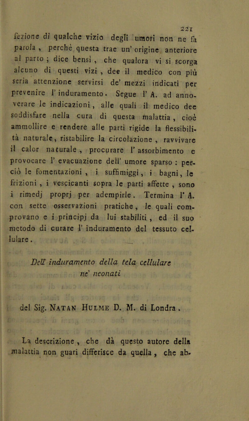 fezione di qualche vizio degli umori non ne fa parola , perche questa trae un’ origine anteriore al parto ; dice bensì , che qualora vi si scorga alcuno di questi vizi , dee il medico con più seria attenzione servirsi de’ mezzi indicati per prevenire l’induramento. Segue 1’A. ad anno- verare le indicazioni, alle quali il medico dee soddisfare nella cura di questa malattia, cioè ammollire e rendere alle parti rigide la flessibili- tà naturale, ristabilire la circolazione , ravvivare il calor naturale , procurare 1’ assorbimento c provocare 1’ evacuazione dell’ umore sparso : per- ciò le fomentazioni, i suffimiggi, i bagni, le frizioni , i vescicanti sopra le parti affette , sono i rimedj proprj per adempirle. Termina I* A. con sette osservazioni pratiche, le quali com- provano e i principi da lui stabiliti , ed il suo metodo di curare 1’ induramento del tessuto cel- lulare . Deir induramento della tela cellulare ne' neonati del Sig. Natak Hulme D. M. di Londra. La descrizione , che dà questo autore della malattia non guari differisce da qwlla , che ab-