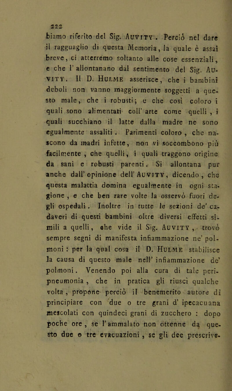 biamo riferito del Sig. AuviTY . Perciò nel dare il ragguaglio di questa Memoria, la quale è assai breve, ci atterremo soltanto alle cose essenziali, c che r allontanano dal sentimento del Sig. Au- VITV. 11 D. Hulme asserisce, che i bambini deboli non vanno maggiormente soggetti a que- sto male, che i robusti; e che così coloro i quali sono alimentati coll’ arte come quelli , i quali succhiano il latte dalla madre ne sono egualmente assaliti . Parimenti coloro , che na- scono da madri infette, non vi .soccombono più facilmente , che quelli, i quali traggono origine da sani e robusti parenti, Si allontana pur anche dall’opinione dell’AuviTY, dicendo, che questa malattia domina egual.m.ente in ogni sta- gione , e che ben rare volte la osservò fuori de- gli ospedali. Inoltre in tutte le sezioni de’ ca- daveri di questi bambini oltre diversi effetti si- mili a quelli, «he vide il Sig. Auvity,. trovò sempre segni di manifesta infiammazione ne’ pol- moni : per la qual cosa il D. Hulme stabilisce la causa di questo male nell’ infiammazione de’ polmoni. Venendo poi alla cura di tale pcri- pneumonia , che in pratica gli riuscì qualche volta , propone perciò il benemerito autore di principiare con due o tre grani d’ ipecacuana mescolati con quindeci grani di zucchero : dopo poche ore, se l’ammalato non ottenne da que- sto due o tre evacuazioni , se gli dee prescrive-