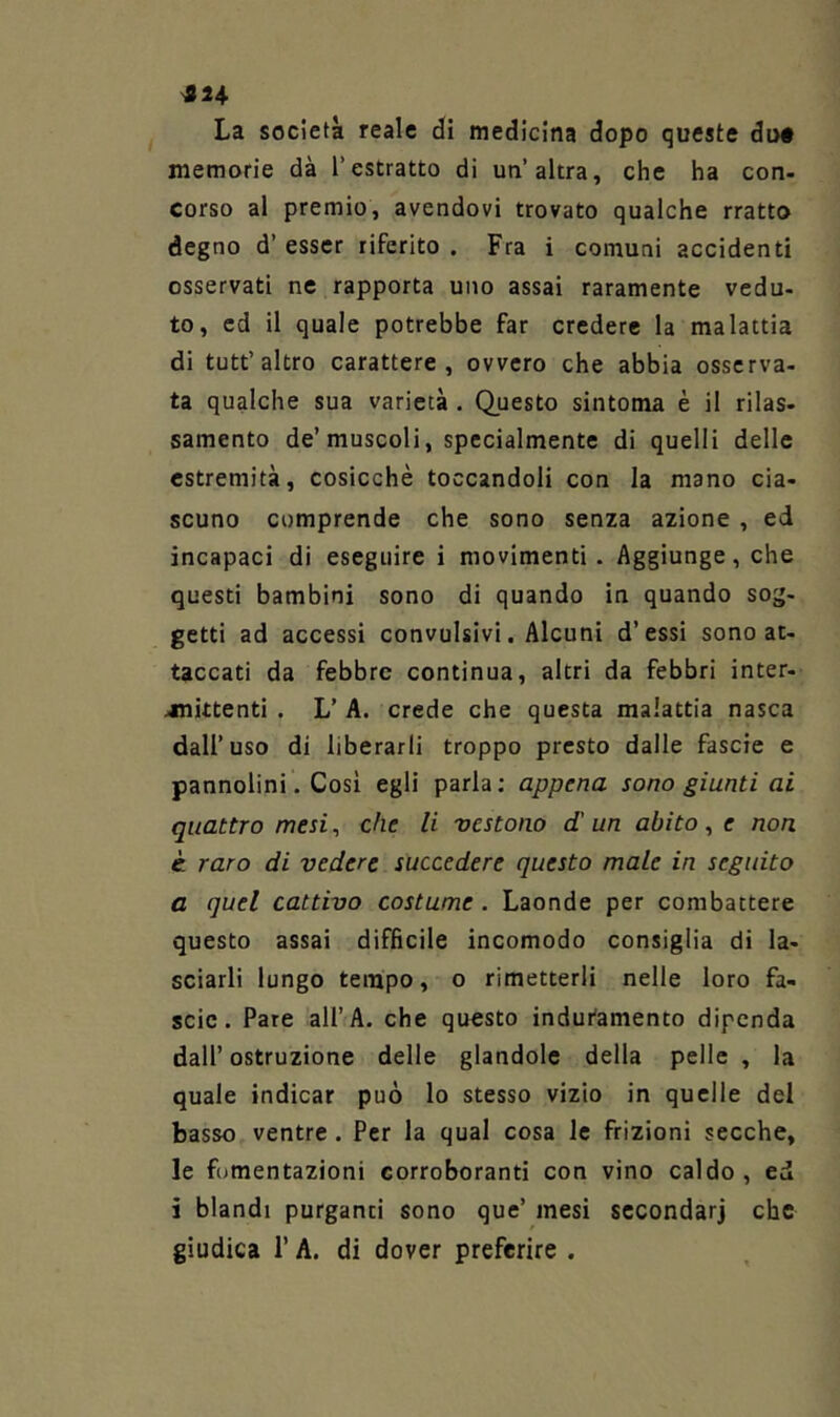 ^824 La società reale di medicina dopo queste du» memorie dà l’estratto di un’altra, che ha con- corso al premio, avendovi trovato qualche rratto degno d’ esser riferito . Fra i comuni accidenti osservati ne rapporta uno assai raramente vedu- to, ed il quale potrebbe far credere la malattia di tutt’altro carattere, ovvero che abbia osserva- ta qualche sua varietà . Questo sintonia è il rilas- samento de’muscoli, specialmente di quelli delle estremità, cosicché toccandoli con la mano cia- scuno comprende che sono senza azione , ed incapaci di eseguire i movimenti. Aggiunge, che questi bambini sono di quando in quando sog- getti ad accessi convulsivi. Alcuni d’essi sono at- taccati da febbre continua, altri da febbri inter- jnittenti . L’ A. crede che questa malattia nasca dall’uso di liberarli troppo presto dalle fascie e pannolini. Così egli parla; appena sono giunti ai quattro mesi ^ che li vestono d'un abito , e non c raro di vedere succedere questo male in seguito a quel cattivo costume. Laonde per combattere questo assai difficile incomodo consiglia di la- sciarli lungo tempo, o rimetterli nelle loro fa- scio. Pare all’A. che questo induramento dipenda dall’ostruzione delle glandolo della pelle, la quale indicar può lo stesso vizio in quelle del basso ventre . Per la qual cosa le frizioni secche, le fomentazioni corroboranti con vino caldo, ed i blandi purganti sono que’ mesi secondar] che giudica r A. di dover preferire .