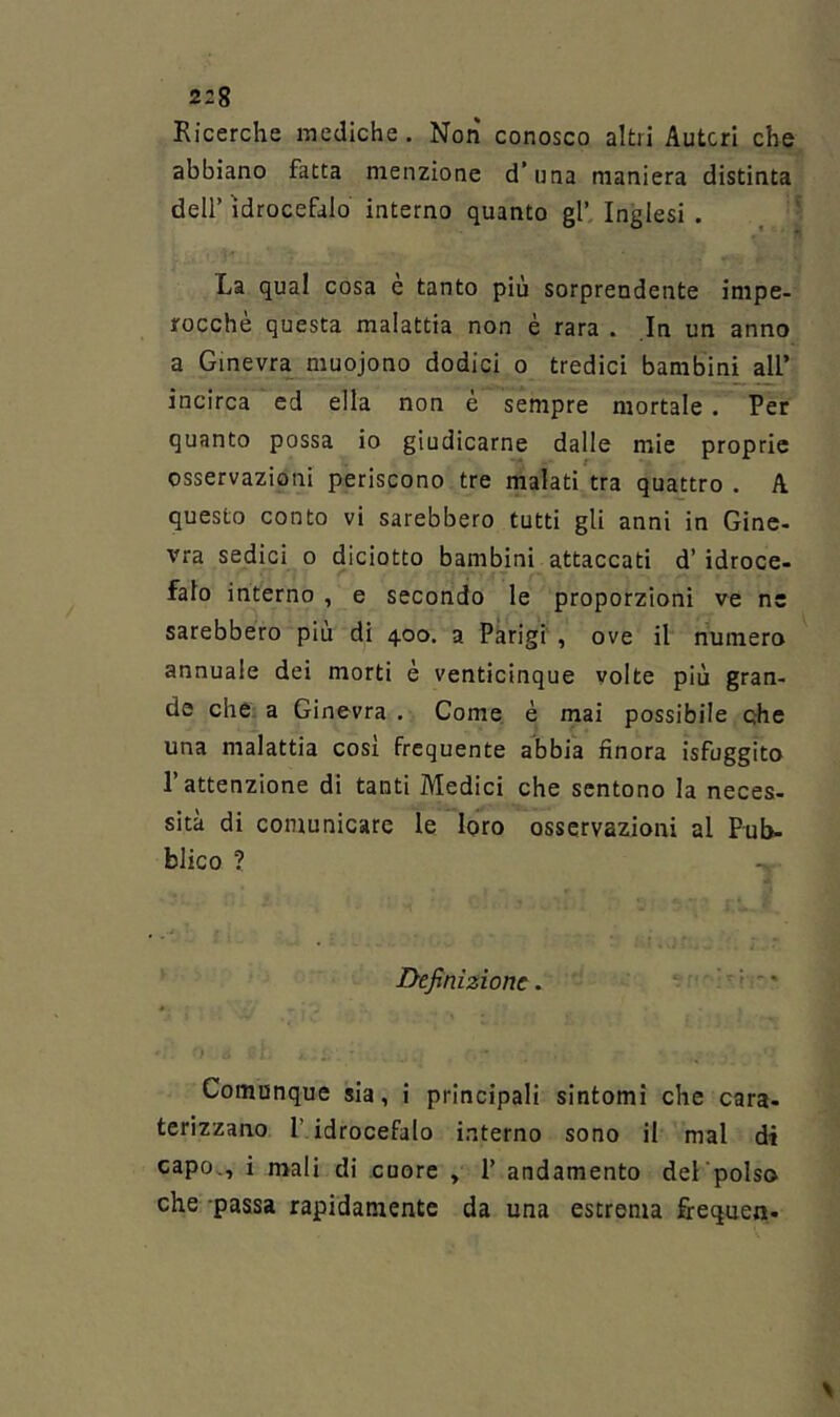 Ricerche mediche. Non conosco altri Autori che abbiano fatta menzione d’una maniera distinta deir idrocefalo interno quanto gl’ Inglesi . La qual cosa e tanto più sorprendente impe- rocché questa malattia non è rara . In un anno a Gmevra_ muojono dodici o tredici bambini all’ incirca ed ella non e sempre mortale. Per quanto possa io giudicarne dalle mie proprie osservazioni periscono tre malati tra quattro . A questo conto vi sarebbero tutti gli anni in Gine- vra sedici o diciotto bambini attaccati d’idroce- falo interno , e secondo le proporzioni ve ne sarebbero più di 400. a Parigi, ove il numero annuale dei morti è venticinque volte più gran- de che: a Ginevra . Come è mai possibile che una malattia così frequente abbia finora isfuggito l’attenzione di tanti Medici che sentono la neces- sità di comunicare le loro osservazioni al Pub- blico ? -, Definizione. . ' i • } Comunque sia, i principali sintomi che cara- terizzano l’ idrocefalo interno sono il mal di capo., i mali di cuore , 1’ andamento del'polso che passa rapidamente da una estrema firequen-