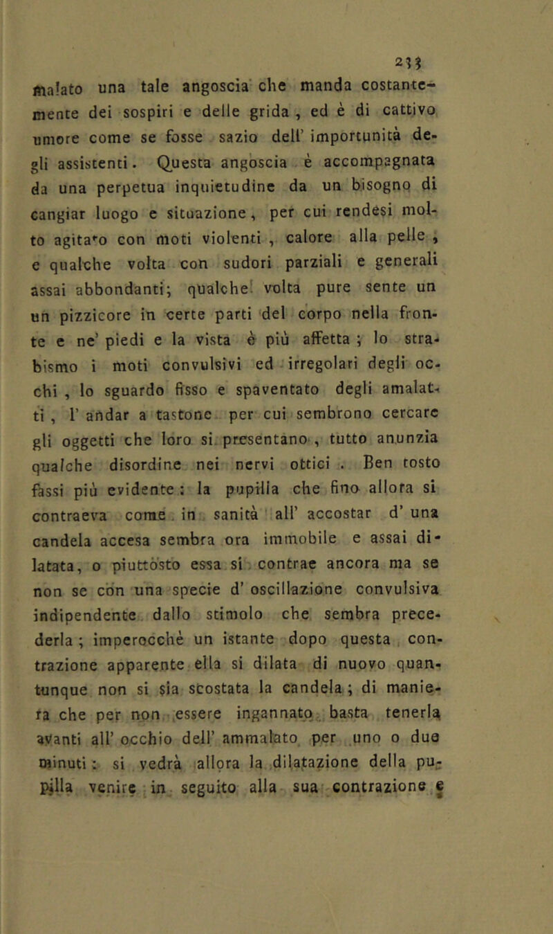 21? malato una tale angoscia che manda costante- mente dei sospiri e delle grida, ed è di cattivo umore come se fosse sazio dell’ importunità de- gli assistenti. Questa angoscia è accompagnata da una perpetua inquietudine da un bisogno di cangiar luogo c situazione, per cui rendesi mol- to agita*’o con moti violenti , calore alla pelle , e qualche volta con sudori parziali e generali assai abbondanti; qualche! volta pure sente un un pizzicore in certe parti del corpo nella fron- te e ne’ piedi e la vista è più affetta ; Io stra- bismo i moti convulsivi ed irregolari degli oc- chi , lo sguardo fisso e spaventato degli amalat- ti , i’ andar a tastone per cui sembrono cercare gli oggetti che loro si. presentano', tutto an.unzia qualche disordine nei nervi ottici . Ben tosto fassi più evidente : la pupilla che fino allora si contraeva corae. in sanità all’ accostar d’ una candela accesa sembra ora immobile e assai di- latata, 0 piuttosto essa si, contrae ancora ma se non se con una specie d’ oscillazione convulsiva indipendente dallo stimolo che sembra prece- derla ; imperocché un istante dopo questa , con- trazione apparente ella si dilata di nuovo quan- tunque non si sia scostata la candela ; di manie- ra che per non .essere ingannato, basta teneri^ avanti all’ occhio dell’ ammalato .per uno o due minuti : si vedrà allora la dilajtazione della pu- pilla venire in seguito alla sua contrazione e