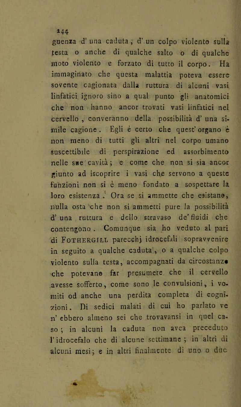 guenza d’ una caduta, d’ un colpo violento sulla testa o anche di qualche salto o di qualche moto violento e forzato di tutto il corpo. Ha immaginato che questa malattia poteva essere sovente cagionata dalla rottura di alcuni vasi linfatici ignoro sino a qual punto gli anatomici che non hanno ancor trovati vasi linfatici nel cervello , converanno della possibilità d’ una si- mile cagione . Egli è certo che quest’ organo è non meno di tutti gli altri nel corpo umano suscettibile di perspirazione ed assorbimento nelle sue cavità; e come che non si sia ancor giunto ad iscoprire i vasi chje servono a queste funzioni non si è meno fondato a sospettare la loro esistenza .* Ora se si ammette che esistano, nulla osta che non si ammetti pure la possibilità d’una rottura e dello stravaso de’fluidi che contengono . Comunque sia ho veduto al pari di Fothergill parecchi idrocefali sopravvenire in seguito a qualche caduta , o a qualche colpo violento sulla testa, accompagnati da circostanz» che potevano far presumere che il cervello avesse sofferto, come sono le convulsioni, i vo- miti od anche una perdita completa di cogni- zioni . Di sedici malati di cui ho parlato ve n’ ebbero almeno sei che trovavansi in quel ca- so ; in alcuni la caduta non avea preceduto r idrocefalo che di alcune settimane ; in altri di alcuni mesi; e in altri finalmente di uno o due