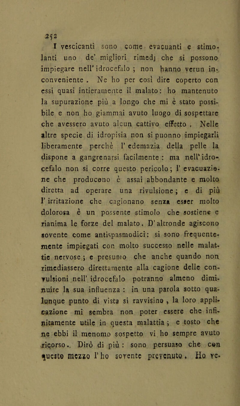 2ìZ I vescicanti sono come evacuanti e stimo* lanti uno de’ migliori rimedj che si possono impiegare nell’ idrocefalo ; non hanno vcrun in- conveniente . Ne ho per così dire coperto con essi quasi intieramente il malato: ho mantenuto la supurazione più a longo che mi è stato possi- bile e non ho giammai avuto luogo di sospettare che avessero avuto alcun cattivo effetto . Nelle altre specie di idropisia non si puonno impiegarli liberamente perchè 1’ edemazia della pelle la dispone a gangrenarsi facilmente: ma nell’idro- cefalo non si corre questo pericolo; 1’ evacuazio- ne che producono è assai abbondante e molto diretta ad operare una rivulsione ; e di più r irritazione che cagionano senza csaer molto dolorosa è un possente stimolo che sostiene c rianima le forze del malato. D’altronde agiscono sovente come antispasmodici: si sono frequente- mente impiegati con molto successo nelle malat- tie nervose ; e presumo che anche quando non rimediassero direttamente alla cagione delle con- vulsioni nell’ idrocefalo potranno almeno dimi- nuire la sua influenza : in una parola sotto qua- lunque punto di vista si ravvisino , la loro appli- cazione mi sembra non poter essere che infi- nitamente utile in questa malattia ; e tosto che ne ebbi il menomo sospetto vi ho sempre avuto ricorso*. Dirò di più : sono persuaso che con questo niczio T ho sovente preveauto. Ho ve-