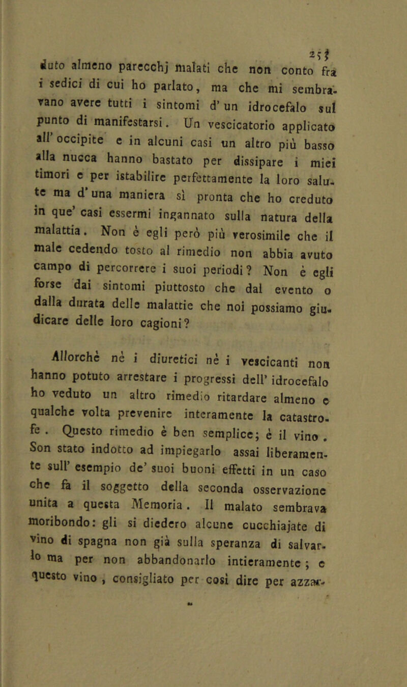 duto almeno parecchj malati che non conto fra 1 sedici di cui ho parlato, ma che mi sembra- vano avere tutti i sintomi d’ un idrocefalo sul punto di manifestarsi. Un vescicatorio applicato all’ occipite e in alcuni casi un altro più basso alla nucca hanno bastato per dissipare i miei timori e per istabilire perfettamente la loro salu- te ma d'una maniera sì pronta che ho creduto in que’ casi essermi ingannato sulla natura della malattia. Non è egli però più verosimile che il male cedendo tosto al rimedio non abbia avuto campo di percorrere i suoi periodi? Non è egli forse dai sintomi piuttosto che dal evento o dalla durata delle malattie che noi possiamo giu- dicare delle loro cagioni? Allorché nè i diuretici nè i vescicanti non hanno potuto arrestare i progressi dell’ idrocefalo ho veduto un altro rimedio ritardare almeno e qualche volta prevenire interamente la catastro- fe . (Questo rimedio è ben semplice; è il vino . Son stato indotto ad impiegarlo assai liberaraen- te sull’ esempio de’ suoi buoni effetti in un caso che fa il soggetto della seconda osservazione unita a questa Memoria. Il malato sembrava moribondo: gli si diedero alcune cucchiaiate di vino di Spagna non già sulla speranza di salvar- lo ma per non abbandonarlo intieramente ; e questo vino , consigliato per cosi dire per azzai-