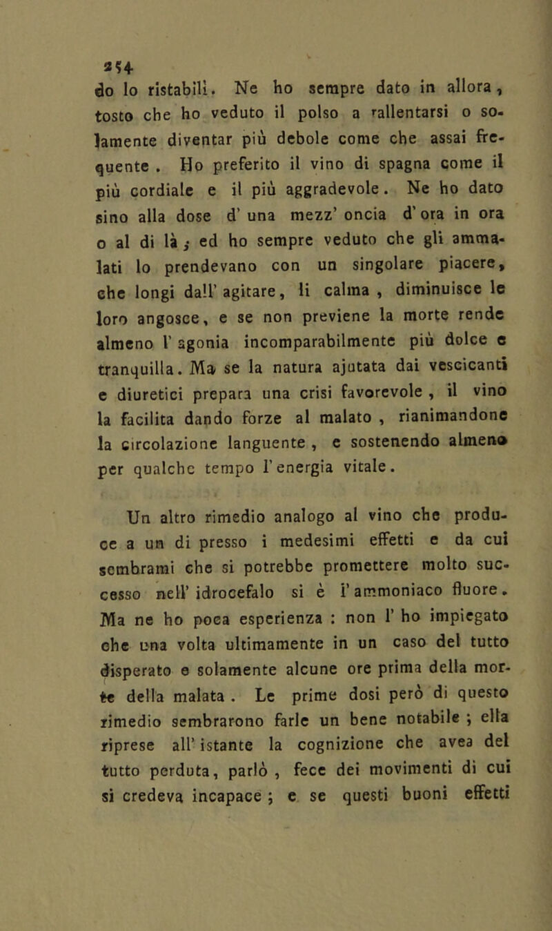 3H do lo ristabilì. Ne ho sempre dato in allora, tosto che ho veduto il polso a rallentarsi o so- lamente diventar più debole come che assai fre- quente . Ho preferito il vino di Spagna come il più cordiale e il più aggradevole. Ne ho dato sino alla dose d’ una mezz’ oncia d’ ora in ora o al di là i ed ho sempre veduto che gli amma- lati lo prendevano con un singolare piacere, che longi dall’agitare, li calma, diminuisce le loro angosce, e se non previene la morte rende almeno 1’ agonia incomparabilmente più dolce e tranquilla. Ma se la natura ajutata dai vescicanti e diuretici prepara una crisi favorevole , il vino la facilita dando forze al malato , rianimandone la circolazione languente , e sostenendo almeno per qualche tempo l’energia vitale. Un altro rimedio analogo al vino che produ- ce a un di presso i medesimi effetti e da cui sembrami che si potrebbe promettere molto sue- cesso nell’idrocefalo si è i’ammoniaco fluore. Ma ne ho poca esperienza : non 1’ ho impiegato ohe una volta ultimamente in un caso del tutto disperato e solamente alcune ore prima della mor- te della malata . Le prime dosi però di questo rimedio sembrarono farle un bene notabile ; ella riprese all’ istante la cognizione che avea del tutto perduta, parlò , fece dei movimenti di cui si credeva incapace ; c se questi buoni effetti