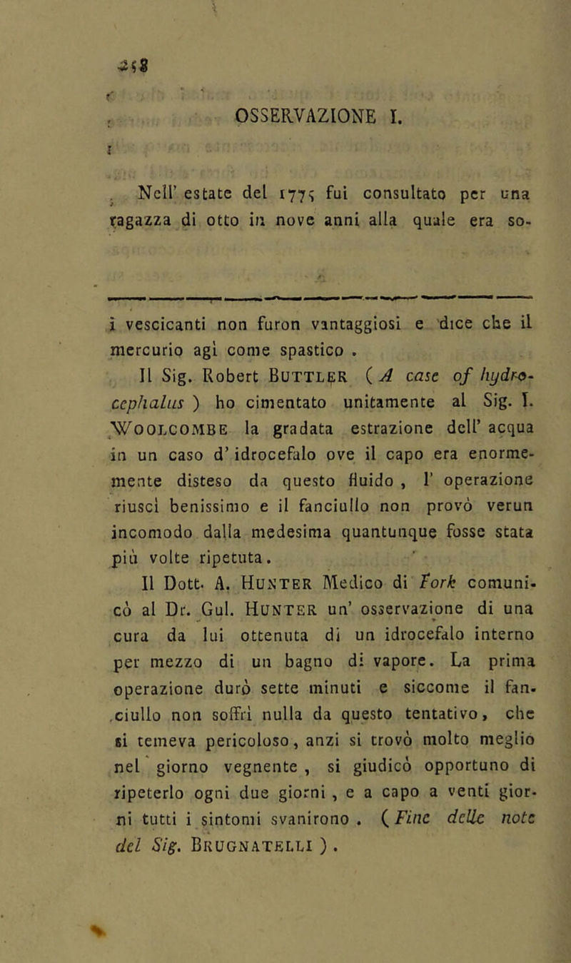 I . Nell’ estate del 177^ fui consultato per una ragazza di otto ia nove anni alla quale era so- ì vescicanti non furon vantaggiosi e dice che il mercurio agl come spastico . Il Sig. Robert Buttl^R ( A case of hydr^- ccphalus ) ho cimentato unitamente al Sig. I. .WooLCOMBE la gradata estrazione dell’ acqua in un caso d’idrocefalo ove il capo era enorme- mente disteso da questo fluido , 1’ operazione riuscì benissimo e il fanciullo non provò verun incomodo dalla medesima quantunque fosse stata più volte ripetuta. 11 Dott. A, Hurter Medico di tork comuni- cò al Dr. Gul. Hunter un’ osservazione di una cura da lui ottenuta di un idrocefalo interno per mezzo di un bagno di vapore. La prima operazione duro sette minuti e siccome il fan. ,Giulio non soffri nulla da questo tentativo, che si temeva pericoloso, anzi si trovò molto meglio nel giorno vegnente , si giudicò opportuno di ripeterlo ogni due giorni, e a capo a venti gior- ni tutti i sintomi svanirono. (Fine delle note del Sig. Brugnatelli ) .