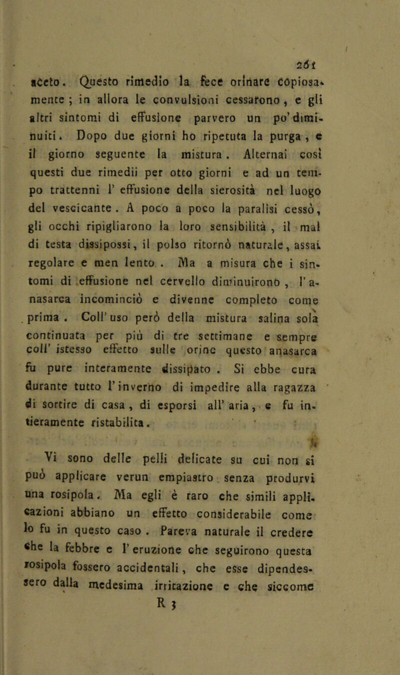 2Òt «Ceto. Questo rimedio la fece orinare copiosa* mence ; in allora le convulsioni cessarono , e gli altri sintomi di effusione parvero un po’dimi- nuiti. Dopo due giorni ho ripetuta la purga , e il giorno seguente la mistura . Alternai così questi due rimedii per otto giorni e ad un tem- po trattenni 1’ effusione della sierosità nel luogo del vescicante. A poco a poco la paralisi cessò, gli occhi ripigliarono la loro sensibilità , il mal di testa dissipossi, il polso ritornò naturale, assai regolare e raen lento . IVla a misura che i sin- tomi di .effusione nel cervello diminuirono, 1’a- nasarca incominciò e divenne completo come prima. Coll’uso però della mistura salina sola continuata per più di tre settimane e sempre coll’ istesso effetto sulle orine questo apasarca fu pure interamente dissipato . Si ebbe cura durante tutto l’inverno di impedire alla ragazza di sortire di casa , di esporsi all’ aria, e fu in- tieramentc ristabilita. ù Vi sono delle pelli delicate su cui non si può applicare verun empiastro senza produrvi una rosipola. Ma egli è raro che simili appH. cazioni abbiano un effetto considerabile come lo fu in questo caso . Pareva naturale il credere ehe la febbre c 1’ eruzione che seguirono questa fosipola fossero accidentali, che esse dipendes- sero dalla medesima irritazione c che siccome